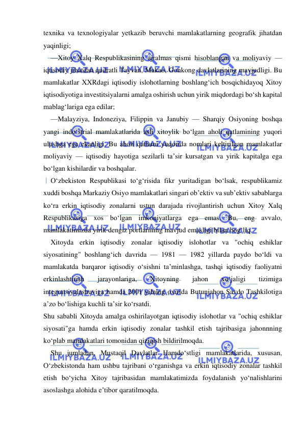  
 
texnika va texnologiyalar yetkazib beruvchi mamlakatlarning geografik jihatdan 
yaqinligi; 
—Xitoy Xalq Respublikasining ajralmas qismi hisoblangan va moliyaviy — 
iqtisodiy jihatdan qudratli Tayvan, Makao, Gonkong davlatlarining mavjudligi. Bu 
mamlakatlar XXRdagi iqtisodiy islohotlarning boshlang‘ich bosqichidayoq Xitoy 
iqtisodiyotiga investitsiyalarni amalga oshirish uchun yirik miqdordagi bo‘sh kapital 
mablag‘lariga ega edilar; 
—Malayziya, Indoneziya, Filippin va Janubiy — Sharqiy Osiyoning boshqa 
yangi indo‘strial mamlakatlarida asli xitoylik bo‘lgan aholi qatlamining yuqori 
ulushga ega ekanligi. Bu aholi qatlami yuqorida nomlari keltirilgan mamlakatlar 
moliyaviy — iqtisodiy hayotiga sezilarli ta’sir kursatgan va yirik kapitalga ega 
bo‘lgan kishilardir va boshqalar. 
O‘zbekiston Respublikasi to‘g‘risida fikr yuritadigan bo‘lsak, respublikamiz 
xuddi boshqa Markaziy Osiyo mamlakatlari singari ob’ektiv va sub’ektiv sabablarga 
ko‘ra erkin iqtisodiy zonalarni ustun darajada rivojlantirish uchun Xitoy Xalq 
Respublikasiga xos bo‘lgan imkoniyatlarga ega emas. Bu, eng avvalo, 
mamlakatimizda yirik dengiz portlarining mavjud emasligi bilan bog‘liq. 
Xitoyda erkin iqtisodiy zonalar iqtisodiy islohotlar va "ochiq eshiklar 
siyosatining" boshlang‘ich davrida — 1981 — 1982 yillarda paydo bo‘ldi va 
mamlakatda barqaror iqtisodiy o‘sishni ta’minlashga, tashqi iqtisodiy faoliyatni 
erkinlashtirish 
jarayonlariga, 
Xitoyning 
jahon 
xo‘jaligi 
tizimiga 
integratsiyalashuviga hamda 2001 yilning oxirida Butunjahon Savdo Tashkilotiga 
a’zo bo‘lishiga kuchli ta’sir ko‘rsatdi. 
Shu sababli Xitoyda amalga oshirilayotgan iqtisodiy islohotlar va "ochiq eshiklar 
siyosati"ga hamda erkin iqtisodiy zonalar tashkil etish tajribasiga jahonnning 
ko‘plab mamlakatlari tomonidan qiziqish bildirilmoqda. 
Shu jumladan, Mustaqil Davlatlar Hamdo‘stligi mamlakatlarida, xususan, 
O‘zbekistonda ham ushbu tajribani o‘rganishga va erkin iqtisodiy zonalar tashkil 
etish bo‘yicha Xitoy tajribasidan mamlakatimizda foydalanish yo‘nalishlarini 
asoslashga alohida e’tibor qaratilmoqda. 
