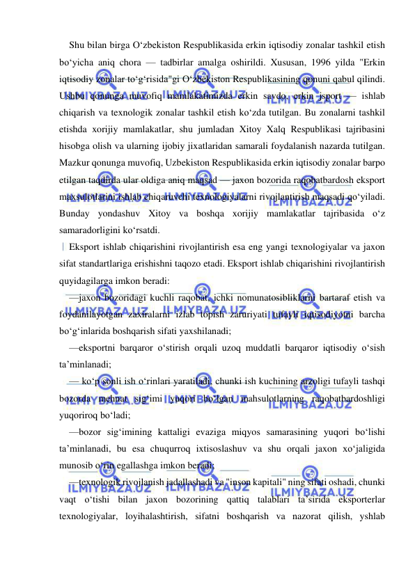  
 
Shu bilan birga O‘zbekiston Respublikasida erkin iqtisodiy zonalar tashkil etish 
bo‘yicha aniq chora — tadbirlar amalga oshirildi. Xususan, 1996 yilda "Erkin 
iqtisodiy zonalar to‘g‘risida"gi O‘zbekiston Respublikasining qonuni qabul qilindi. 
Ushbu qonunga muvofiq mamlakatimizda erkin savdo, erkin jsport — ishlab 
chiqarish va texnologik zonalar tashkil etish ko‘zda tutilgan. Bu zonalarni tashkil 
etishda xorijiy mamlakatlar, shu jumladan Xitoy Xalq Respublikasi tajribasini 
hisobga olish va ularning ijobiy jixatlaridan samarali foydalanish nazarda tutilgan. 
Mazkur qonunga muvofiq, Uzbekiston Respublikasida erkin iqtisodiy zonalar barpo 
etilgan taqdirda ular oldiga aniq maqsad — jaxon bozorida raqobatbardosh eksport 
maxsulotlarini ishlab chiqaruvchi texnologiyalarni rivojlantirish maqsadi qo‘yiladi. 
Bunday yondashuv Xitoy va boshqa xorijiy mamlakatlar tajribasida o‘z 
samaradorligini ko‘rsatdi. 
Eksport ishlab chiqarishini rivojlantirish esa eng yangi texnologiyalar va jaxon 
sifat standartlariga erishishni taqozo etadi. Eksport ishlab chiqarishini rivojlantirish 
quyidagilarga imkon beradi: 
—jaxon bozoridagi kuchli raqobat, ichki nomunatosibliklarni bartaraf etish va 
foydanilayotgan zaxiralarni izlab topish zaruriyati tufayli iqtisodiyotni barcha 
bo‘g‘inlarida boshqarish sifati yaxshilanadi; 
—eksportni barqaror o‘stirish orqali uzoq muddatli barqaror iqtisodiy o‘sish 
ta’minlanadi; 
— ko‘p sonli ish o‘rinlari yaratiladi, chunki ish kuchining arzoligi tufayli tashqi 
bozorda mehnat sig‘imi yuqori bo‘lgan mahsulotlarning raqobatbardoshligi 
yuqoriroq bo‘ladi; 
—bozor sig‘imining kattaligi evaziga miqyos samarasining yuqori bo‘lishi 
ta’minlanadi, bu esa chuqurroq ixtisoslashuv va shu orqali jaxon xo‘jaligida 
munosib o‘rin egallashga imkon beradi; 
—texnologik rivojlanish jadallashadi va "inson kapitali" ning sifati oshadi, chunki 
vaqt o‘tishi bilan jaxon bozorining qattiq talablari ta’sirida eksporterlar 
texnologiyalar, loyihalashtirish, sifatni boshqarish va nazorat qilish, yshlab 
