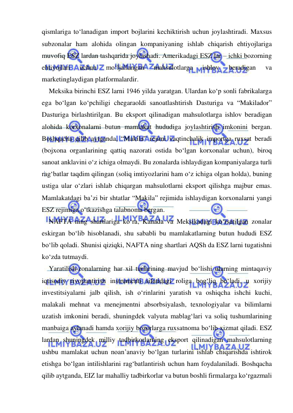 
 
qismlariga to‘lanadigan import bojlarini kechiktirish uchun joylashtiradi. Maxsus 
subzonalar ham alohida olingan kompaniyaning ishlab chiqarish ehtiyojlariga 
muvofiq ESZ lardan tashqarida joylashadi. Amerikadagi ESZ lar – ichki bozorning 
ehtiyojlari 
uchun 
mo‘ljallangan 
mahsulotlarga 
ishlov 
beradigan 
va 
marketinglaydigan platformalardir.  
Meksika birinchi ESZ larni 1946 yilda yaratgan. Ulardan ko‘p sonli fabrikalarga 
ega bo‘lgan ko‘pchiligi chegaraoldi sanoatlashtirish Dasturiga va “Makilador” 
Dasturiga birlashtirilgan. Bu eksport qilinadigan mahsulotlarga ishlov beradigan 
alohida korxonalarni butun mamlakat hududiga joylashtirish imkonini bergan. 
Boshqacha qilib aytganda, “Makila” rejimi vaqtinchalik importga ruxsat beradi 
(bojxona organlarining qattiq nazorati ostida bo‘lgan korxonalar uchun), biroq 
sanoat anklavini o‘z ichiga olmaydi. Bu zonalarda ishlaydigan kompaniyalarga turli 
rag‘batlar taqdim qilingan (soliq imtiyozlarini ham o‘z ichiga olgan holda), buning 
ustiga ular o‘zlari ishlab chiqargan mahsulotlarni eksport qilishga majbur emas. 
Mamlakatdagi ba’zi bir shtatlar “Makila” rejimida ishlaydigan korxonalarni yangi 
ESZ rejimiga o‘tkazishga talabnoma bergan.  
NAFTA ning shartlariga ko‘ra, Kanada va Meksikadagi ko‘rsatilgan zonalar 
eskirgan bo‘lib hisoblanadi, shu sababli bu mamlakatlarning butun hududi ESZ 
bo‘lib qoladi. Shunisi qiziqki, NAFTA ning shartlari AQSh da ESZ larni tugatishni 
ko‘zda tutmaydi.  
Yaratilish-zonalarning har xil turlarining mavjud bo‘lishi ularning mintaqaviy 
iqtisodiy rivojlantirish instrumenti sifatidagi roliga bog‘liq bo‘ladi, u xorijiy 
investitsiyalarni jalb qilish, ish o‘rinlarini yaratish va oshiqcha ishchi kuchi, 
malakali mehnat va menejmentni absorbsiyalash, texnologiyalar va bilimlarni 
uzatish imkonini beradi, shuningdek valyuta mablag‘lari va soliq tushumlarining 
manbaiga aylanadi hamda xorijiy bozorlarga ruxsatnoma bo‘lib xizmat qiladi. ESZ 
lardan shuningdek milliy tadbirkorlarning eksport qilinadigan mahsulotlarning 
ushbu mamlakat uchun noan’anaviy bo‘lgan turlarini ishlab chiqarishda ishtirok 
etishga bo‘lgan intilishlarini rag‘batlantirish uchun ham foydalaniladi. Boshqacha 
qilib aytganda, EIZ lar mahalliy tadbirkorlar va butun boshli firmalarga ko‘rgazmali 
