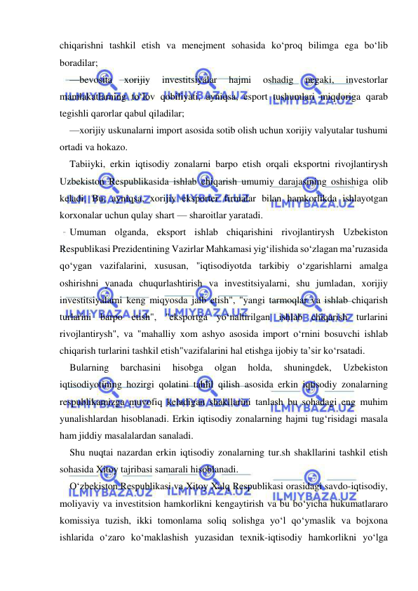  
 
chiqarishni tashkil etish va menejment sohasida ko‘proq bilimga ega bo‘lib 
boradilar; 
—bevosita 
xorijiy 
investitsiyalar 
hajmi 
oshadig 
negaki, 
investorlar 
mamlakatlarning to‘lov qobiliyati, ayniqsa, esport tushumlari miqdoriga qarab 
tegishli qarorlar qabul qiladilar; 
—xorijiy uskunalarni import asosida sotib olish uchun xorijiy valyutalar tushumi 
ortadi va hokazo. 
Tabiiyki, erkin iqtisodiy zonalarni barpo etish orqali eksportni rivojlantirysh 
Uzbekiston Respublikasida ishlab chiqarish umumiy darajasining oshishiga olib 
keladi. Bu, ayniqsa, xorijiy eksporter firmalar bilan hamkorlikda ishlayotgan 
korxonalar uchun qulay shart — sharoitlar yaratadi.  
Umuman olganda, eksport ishlab chiqarishini rivojlantirysh Uzbekiston 
Respublikasi Prezidentining Vazirlar Mahkamasi yig‘ilishida so‘zlagan ma’ruzasida 
qo‘ygan vazifalarini, xususan, "iqtisodiyotda tarkibiy o‘zgarishlarni amalga 
oshirishni yanada chuqurlashtirish va investitsiyalarni, shu jumladan, xorijiy 
investitsiyalarni keng miqyosda jalb etish", "yangi tarmoqlar va ishlab chiqarish 
turlarini barpo etish", "eksportga yo‘naltirilgan ishlab chiqarish turlarini 
rivojlantirysh", va "mahalliy xom ashyo asosida import o‘rnini bosuvchi ishlab 
chiqarish turlarini tashkil etish"vazifalarini hal etishga ijobiy ta’sir ko‘rsatadi. 
Bularning 
barchasini 
hisobga 
olgan 
holda, 
shuningdek, 
Uzbekiston 
iqtisodiyotining hozirgi qolatini tahlil qilish asosida erkin iqtisodiy zonalarning 
respublikamizga muvofiq keladigan shakllarini tanlash bu sohadagi eng muhim 
yunalishlardan hisoblanadi. Erkin iqtisodiy zonalarning hajmi tug‘risidagi masala 
ham jiddiy masalalardan sanaladi. 
Shu nuqtai nazardan erkin iqtisodiy zonalarning tur.sh shakllarini tashkil etish 
sohasida Xitoy tajribasi samarali hisoblanadi. 
O‘zbekiston Respublikasi va Xitoy Xalq Respublikasi orasidagi savdo-iqtisodiy, 
moliyaviy va investitsion hamkorlikni kengaytirish va bu bo‘yicha hukumatlararo 
komissiya tuzish, ikki tomonlama soliq solishga yo‘l qo‘ymaslik va bojxona 
ishlarida o‘zaro ko‘maklashish yuzasidan texnik-iqtisodiy hamkorlikni yo‘lga 
