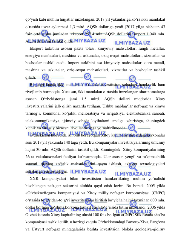  
 
qo‘yish kabi muhim hujjatlar imzolangan. 2018 yil yakunlariga ko‘ra ikki mamlakat 
o‘rtasida tovar aylanmasi 1,3 mlrd. AQSh dollariga yetdi (2017 yilga nisbatan 43 
foiz ortdi), shu jumladan, eksport 257,4 mln. AQSh dollarini, import 1.040 mln. 
AQSh dollarini tashkil qildi. 
Eksport tarkibini asosan paxta tolasi, kimyoviy mahsulotlar, rangli metallar, 
energiya manbaalari, mashina va uskunalar, oziq-ovqat mahsulotlari, xizmatlar va 
boshqalar tashkil etadi. Import tarkibini esa kimyoviy mahsulotlar, qora metall, 
mashina va uskunalar, oziq-ovqat mahsulotlari, xizmatlar va boshqalar tashkil 
qiladi. 
Bugungi kunda ikki mamlakat o‘rtasida investitsion sohadagi hamkorlik ham 
rivojlanib bormoqda. Xususan, ikki mamlakat o‘rtasida imzolangan shartnomalarga 
asosan O‘zbekistonga jami 1,5 mlrd. AQSh dollari miqdorida Xitoy 
investitsiyalarini jalb qilish nazarda tutilgan. Ushbu mablag‘lar neft-gaz va kimyo 
tarmog‘i, kommunal xo‘jalik, melioratsiya va irrigatsiya, elektrotexnika sanoati, 
telekommunikatsiya, ijtimoiy sohada loyihalarni amalga oshirishga, shuningdek 
kichik va xususiy biznesni rivojlantirishga yo‘naltirilmoqda. 
O‘zbekiston hududida ish olib borayotgan Xitoy kapitali ishtirokidagi korxonalar 
soni 2018 yil yakunida 140 taga yetdi. Bu kompaniyalar investitsiyalarining umumiy 
hajmi 30 mln. AQSh dollarini tashkil qildi. Shuningdek, Xitoy kompaniyalarining 
26 ta vakolatxonalari faoliyat ko‘rsatmoqda. Ular asosan yengil va to‘qimachilik 
sanoati, qishloq xo‘jalik mahsulotlarini qayta ishlash, axborot texnologiyalari 
sohalariga ixtisoslashgan. 
XXR kompaniyalari bilan investitsion hamkorlikning muhim yo‘nalishi 
hisoblangan neft-gaz sektorini alohida qayd etish lozim. Bu borada 2005 yilda 
«O‘zbekneftegaz» kompaniyasi va Xitoy milliy neft-gaz korporatsiyasi (CNPC) 
o‘rtasida to‘g‘ridan-to‘g‘ri investitsiyalar kiritish bo‘yicha hajmi taxminan 600 mln. 
dollar bo‘lgan qo‘shma korxona tashkil etish to‘g‘risida bitim imzolandi. 2006 yilda 
O‘zbekistonda Xitoy kapitalining ulushi 100 foiz bo‘lgan «CNPC Silk Road» sho‘ba 
kompaniyasi tashkil etilib, u hozirgi vaqtda O‘zbekistondagi Buxoro-Xiva, Farg‘ona 
va Ustyurt neft-gaz mintaqalarida beshta investitsion blokda geologiya-qidiruv 
