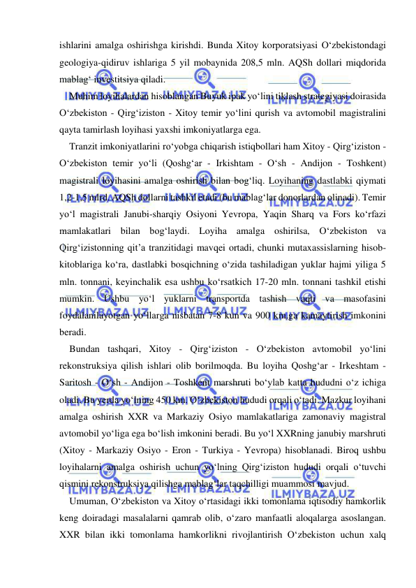  
 
ishlarini amalga oshirishga kirishdi. Bunda Xitoy korporatsiyasi O‘zbekistondagi 
geologiya-qidiruv ishlariga 5 yil mobaynida 208,5 mln. AQSh dollari miqdorida 
mablag‘ investitsiya qiladi. 
Muhim loyihalardan hisoblangan Buyuk ipak yo‘lini tiklash strategiyasi doirasida 
O‘zbekiston - Qirg‘iziston - Xitoy temir yo‘lini qurish va avtomobil magistralini 
qayta tamirlash loyihasi yaxshi imkoniyatlarga ega. 
Tranzit imkoniyatlarini ro‘yobga chiqarish istiqbollari ham Xitoy - Qirg‘iziston - 
O‘zbekiston temir yo‘li (Qoshg‘ar - Irkishtam - O‘sh - Andijon - Toshkent) 
magistrali loyihasini amalga oshirish bilan bog‘liq. Loyihaning dastlabki qiymati 
1,2-1,5 mlrd. AQSh dollarni tashkil etadi (bu mablag‘lar donorlardan olinadi). Temir 
yo‘l magistrali Janubi-sharqiy Osiyoni Yevropa, Yaqin Sharq va Fors ko‘rfazi 
mamlakatlari bilan bog‘laydi. Loyiha amalga oshirilsa, O‘zbekiston va 
Qirg‘izistonning qit’a tranzitidagi mavqei ortadi, chunki mutaxassislarning hisob-
kitoblariga ko‘ra, dastlabki bosqichning o‘zida tashiladigan yuklar hajmi yiliga 5 
mln. tonnani, keyinchalik esa ushbu ko‘rsatkich 17-20 mln. tonnani tashkil etishi 
mumkin. Ushbu yo‘l yuklarni transportda tashish vaqti va masofasini 
foydalanilayotgan yo‘llarga nisbatan 7-8 kun va 900 km.ga kamaytirish imkonini 
beradi. 
Bundan tashqari, Xitoy - Qirg‘iziston - O‘zbekiston avtomobil yo‘lini 
rekonstruksiya qilish ishlari olib borilmoqda. Bu loyiha Qoshg‘ar - Irkeshtam - 
Saritosh - O‘sh - Andijon - Toshkent marshruti bo‘ylab katta hududni o‘z ichiga 
oladi. Bu yerda yo‘lning 450 km. O‘zbekiston hududi orqali o‘tadi. Mazkur loyihani 
amalga oshirish XXR va Markaziy Osiyo mamlakatlariga zamonaviy magistral 
avtomobil yo‘liga ega bo‘lish imkonini beradi. Bu yo‘l XXRning janubiy marshruti 
(Xitoy - Markaziy Osiyo - Eron - Turkiya - Yevropa) hisoblanadi. Biroq ushbu 
loyihalarni amalga oshirish uchun yo‘lning Qirg‘iziston hududi orqali o‘tuvchi 
qismini rekonstruksiya qilishga mablag‘lar taqchilligi muammosi mavjud. 
Umuman, O‘zbekiston va Xitoy o‘rtasidagi ikki tomonlama iqtisodiy hamkorlik 
keng doiradagi masalalarni qamrab olib, o‘zaro manfaatli aloqalarga asoslangan. 
XXR bilan ikki tomonlama hamkorlikni rivojlantirish O‘zbekiston uchun xalq 
