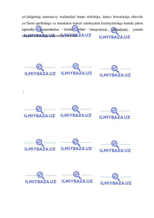  
 
xo‘jaligining zamonaviy tuzilmalari barpo etilishiga, dunyo bozorlariga eltuvchi 
yo‘llarni qurilishiga va mamlakat tranzit salohiyatini kuchaytirishga hamda jahon 
iqtisodiy 
munosabatlar 
tizimi 
bilan 
integratsion 
aloqalarini 
yanada 
chuqurlashtirishga imkoniyat yaratadi. 
 
