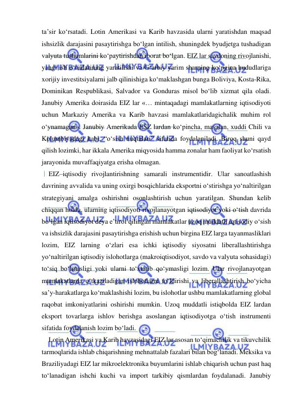  
 
ta’sir ko‘rsatadi. Lotin Amerikasi va Karib havzasida ularni yaratishdan maqsad 
ishsizlik darajasini pasaytirishga bo‘lgan intilish, shuningdek byudjetga tushadigan 
valyuta tushumlarini ko‘paytirishdan iborat bo‘lgan. EIZ lar savdoning rivojlanishi, 
yangi ish o‘rinlarining yaratilishi va G‘arbiy yarim sharning ko‘pgina hududlariga 
xorijiy investitsiyalarni jalb qilinishiga ko‘maklashgan bunga Boliviya, Kosta-Rika, 
Dominikan Respublikasi, Salvador va Gonduras misol bo‘lib xizmat qila oladi. 
Janubiy Amerika doirasida EIZ lar «… mintaqadagi mamlakatlarning iqtisodiyoti 
uchun Markaziy Amerika va Karib havzasi mamlakatlaridagichalik muhim rol 
o‘ynamagan». Janubiy Amerikada ESZ lardan ko‘pincha, masalan, xuddi Chili va 
Kolumbiyadagi kabi, “o‘sish nuqtalari” sifatida foydalaniladi. Biroq shuni qayd 
qilish lozimki, har ikkala Amerika miqyosida hamma zonalar ham faoliyat ko‘rsatish 
jarayonida muvaffaqiyatga erisha olmagan.  
EIZ–iqtisodiy rivojlantirishning samarali instrumentidir. Ular sanoatlashish 
davrining avvalida va uning oxirgi bosqichlarida eksportni o‘stirishga yo‘naltirilgan 
strategiyani amalga oshirishni osonlashtirish uchun yaratilgan. Shundan kelib 
chiqqan holda, ularning iqtisodiyoti rivojlanayotgan iqtisodiyot yoki o‘tish davrida 
bo‘lgan iqtisodiyot deya e’tirof qilingan mamlakatlar uzoq muddatli iqtisodiy o‘sish 
va ishsizlik darajasini pasaytirishga erishish uchun birgina EIZ larga tayanmasliklari 
lozim, EIZ larning o‘zlari esa ichki iqtisodiy siyosatni liberallashtirishga 
yo‘naltirilgan iqtisodiy islohotlarga (makroiqtisodiyot, savdo va valyuta sohasidagi) 
to‘siq bo‘lmasligi yoki ularni to‘xtatib qo‘ymasligi lozim. Ular rivojlanayotgan 
mamlakatlarda o‘tkaziladigan islohotlarni to‘ldirishi va liberallashtirish bo‘yicha 
sa’y-harakatlarga ko‘maklashishi lozim, bu islohotlar ushbu mamlakatlarning global 
raqobat imkoniyatlarini oshirishi mumkin. Uzoq muddatli istiqbolda EIZ lardan 
eksport tovarlarga ishlov berishga asoslangan iqtisodiyotga o‘tish instrumenti 
sifatida foydalanish lozim bo‘ladi. 
Lotin Amerikasi va Karib havzasidagi EIZ lar asosan to‘qimachilik va tikuvchilik 
tarmoqlarida ishlab chiqarishning mehnattalab fazalari bilan bog‘lanadi. Meksika va 
Braziliyadagi EIZ lar mikroelektronika buyumlarini ishlab chiqarish uchun past haq 
to‘lanadigan ishchi kuchi va import tarkibiy qismlardan foydalanadi. Janubiy 
