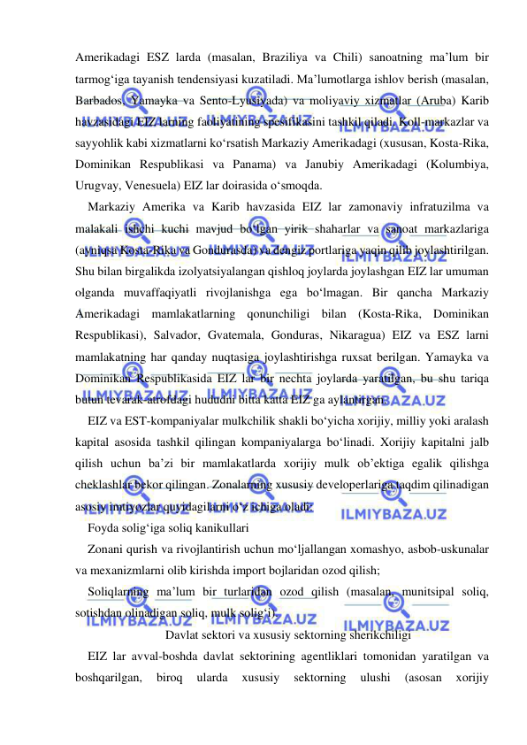  
 
Amerikadagi ESZ larda (masalan, Braziliya va Chili) sanoatning ma’lum bir 
tarmog‘iga tayanish tendensiyasi kuzatiladi. Ma’lumotlarga ishlov berish (masalan, 
Barbados, Yamayka va Sento-Lyusiyada) va moliyaviy xizmatlar (Aruba) Karib 
havzasidagi EIZ larning faoliyatining spesifikasini tashkil qiladi. Koll-markazlar va 
sayyohlik kabi xizmatlarni ko‘rsatish Markaziy Amerikadagi (xususan, Kosta-Rika, 
Dominikan Respublikasi va Panama) va Janubiy Amerikadagi (Kolumbiya, 
Urugvay, Venesuela) EIZ lar doirasida o‘smoqda. 
Markaziy Amerika va Karib havzasida EIZ lar zamonaviy infratuzilma va 
malakali ishchi kuchi mavjud bo‘lgan yirik shaharlar va sanoat markazlariga 
(ayniqsa Kosta-Rika va Gondurasda) va dengiz portlariga yaqin qilib joylashtirilgan. 
Shu bilan birgalikda izolyatsiyalangan qishloq joylarda joylashgan EIZ lar umuman 
olganda muvaffaqiyatli rivojlanishga ega bo‘lmagan. Bir qancha Markaziy 
Amerikadagi mamlakatlarning qonunchiligi bilan (Kosta-Rika, Dominikan 
Respublikasi), Salvador, Gvatemala, Gonduras, Nikaragua) EIZ va ESZ larni 
mamlakatning har qanday nuqtasiga joylashtirishga ruxsat berilgan. Yamayka va 
Dominikan Respublikasida EIZ lar bir nechta joylarda yaratilgan, bu shu tariqa 
butun tevarak-atrofdagi hududni bitta katta EIZ ga aylantirgan.  
EIZ va EST-kompaniyalar mulkchilik shakli bo‘yicha xorijiy, milliy yoki aralash 
kapital asosida tashkil qilingan kompaniyalarga bo‘linadi. Xorijiy kapitalni jalb 
qilish uchun ba’zi bir mamlakatlarda xorijiy mulk ob’ektiga egalik qilishga 
cheklashlar bekor qilingan. Zonalarning xususiy developerlariga taqdim qilinadigan 
asosiy imtiyozlar quyidagilarni o‘z ichiga oladi:  
Foyda solig‘iga soliq kanikullari 
Zonani qurish va rivojlantirish uchun mo‘ljallangan xomashyo, asbob-uskunalar 
va mexanizmlarni olib kirishda import bojlaridan ozod qilish; 
Soliqlarning ma’lum bir turlaridan ozod qilish (masalan, munitsipal soliq, 
sotishdan olinadigan soliq, mulk solig‘i).  
Davlat sektori va xususiy sektorning sherikchiligi 
EIZ lar avval-boshda davlat sektorining agentliklari tomonidan yaratilgan va 
boshqarilgan, 
biroq 
ularda 
xususiy 
sektorning 
ulushi 
(asosan 
xorijiy 
