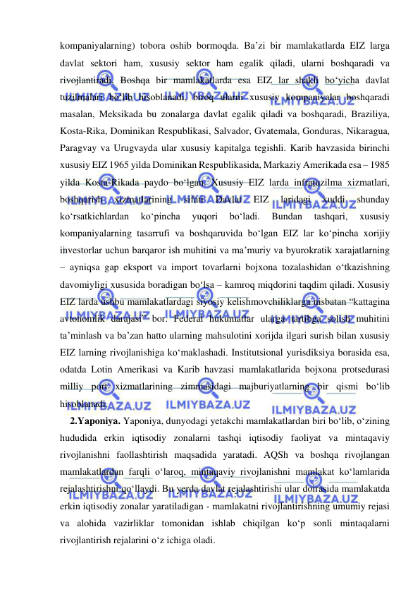  
 
kompaniyalarning) tobora oshib bormoqda. Ba’zi bir mamlakatlarda EIZ larga 
davlat sektori ham, xususiy sektor ham egalik qiladi, ularni boshqaradi va 
rivojlantiradi, Boshqa bir mamlakatlarda esa EIZ lar shakli bo‘yicha davlat 
tuzilmalari bo‘lib hisoblanadi, biroq ularni xususiy kompaniyalar boshqaradi 
masalan, Meksikada bu zonalarga davlat egalik qiladi va boshqaradi, Braziliya, 
Kosta-Rika, Dominikan Respublikasi, Salvador, Gvatemala, Gonduras, Nikaragua, 
Paragvay va Urugvayda ular xususiy kapitalga tegishli. Karib havzasida birinchi 
xususiy EIZ 1965 yilda Dominikan Respublikasida, Markaziy Amerikada esa – 1985 
yilda Kosta-Rikada paydo bo‘lgan. Xususiy EIZ larda infratuzilma xizmatlari, 
boshqarish 
xizmatlarining 
sifati 
Davlat 
EIZ 
laridagi 
xuddi 
shunday 
ko‘rsatkichlardan 
ko‘pincha 
yuqori 
bo‘ladi. 
Bundan 
tashqari, 
xususiy 
kompaniyalarning tasarrufi va boshqaruvida bo‘lgan EIZ lar ko‘pincha xorijiy 
investorlar uchun barqaror ish muhitini va ma’muriy va byurokratik xarajatlarning 
– ayniqsa gap eksport va import tovarlarni bojxona tozalashidan o‘tkazishning 
davomiyligi xususida boradigan bo‘lsa – kamroq miqdorini taqdim qiladi. Xususiy 
EIZ larda ushbu mamlakatlardagi siyosiy kelishmovchiliklarga nisbatan “kattagina 
avtonomlik darajasi” bor. Federal hukumatlar ularga tartibga solish muhitini 
ta’minlash va ba’zan hatto ularning mahsulotini xorijda ilgari surish bilan xususiy 
EIZ larning rivojlanishiga ko‘maklashadi. Institutsional yurisdiksiya borasida esa, 
odatda Lotin Amerikasi va Karib havzasi mamlakatlarida bojxona protsedurasi 
milliy port xizmatlarining zimmasidagi majburiyatlarning bir qismi bo‘lib 
hisoblanadi.  
2.Yaponiya. Yaponiya, dunyodagi yetakchi mamlakatlardan biri bo‘lib, o‘zining 
hududida erkin iqtisodiy zonalarni tashqi iqtisodiy faoliyat va mintaqaviy 
rivojlanishni faollashtirish maqsadida yaratadi. AQSh va boshqa rivojlangan 
mamlakatlardan farqli o‘laroq, mintaqaviy rivojlanishni mamlakat ko‘lamlarida 
rejalashtirishni qo‘llaydi. Bu yerda davlat rejalashtirishi ular doirasida mamlakatda 
erkin iqtisodiy zonalar yaratiladigan - mamlakatni rivojlantirishning umumiy rejasi 
va alohida vazirliklar tomonidan ishlab chiqilgan ko‘p sonli mintaqalarni 
rivojlantirish rejalarini o‘z ichiga oladi. 
