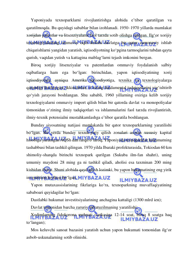  
 
Yaponiyada texnoparklarni rivojlantirishga alohida e’tibor qaratilgan va 
qaratilmoqda. Bu quyidagi sabablar bilan izohlanadi. 1950–1970 yillarda mamlakat 
xorijdan patentlar va litsenziyalarni faol tarzda sotib olishga intilgan. Ilg‘or xorijiy 
texnologiyalarning ommaviy oqib kelishi davlatga bir qator zamonaviy ishlab 
chiqarishlarni yangidan yaratish, iqtisodiyotning ko‘pgina tarmoqlarini tubdan qayta 
qurish, vaqtdan yutish va kattagina mablag‘larni tejash imkonini bergan.  
Biroq xorijiy litsenziyalar va patentlardan ommaviy foydalanish salbiy 
oqibatlarga ham ega bo‘lgan: birinchidan, yapon iqtisodiyatining xorij 
iqtisodiyotiga, ayniqsa Amerika iqtisodiyotiga, texnika va texnologiyalarga 
qaramligi kuchaygan; ikkinchidan, o‘zining fundamental tadqiqotlarini yig‘ishtirib 
qo‘yish jarayoni boshlangan. Shu sababli, 1960 yillarning oxiriga kelib xorijiy 
texnologiyalarni ommaviy import qilish bilan bir qatorda davlat va monopoliyalar 
tomonidan o‘zining ilmiy tadqiqotlari va ishlanmalarini faol tarzda rivojlantirish, 
ilmiy-texnik potensialni mustahkamlashga e’tibor qaratila boshlangan.  
Bunday siyosatning natijasi mamlakatda bir qator texnoparklarning yaratilishi 
bo‘lgan. Bu yerda bunday texnik-joriy qilish zonalari asosan xususiy kapital 
hisobiga yaratilgan AQSh dan farqli o‘laroq, Yaponiyada texnoparklar hukumatning 
tashabbusi bilan tashkil qilingan. 1970 yilda Ibaraki profekturasida, Tokiodan 60 km 
shimoliy-sharqda birinchi texnopark qurilgan (Sukuba ilm-fan shahri), uning 
umumiy maydoni 28 ming ga ni tashkil qiladi, aholisi esa taxminan 200 ming 
kishidan iborat. Shuni alohida qayd qilish lozimki, bu yapon hukumatining eng yirik 
investitsion loyihasi bo‘lgan.  
Yapon mutaxassislarining fikrlariga ko‘ra, texnoparkning muvaffaqiyatining 
sababoari quyidagilar bo‘lgan: 
Dastlabki hukumat investitsiyalarining anchagina kattaligi (1300 mlrd ien); 
Davlat tomonidan barcha zaruriy infratuzilmaning yaratilishi; 
Xodimlarning fidokorona mehnati (sutkasiga 12-14 soat, biroq 8 soatga haq 
to‘langan); 
Mos keluvchi sanoat bazasini yaratish uchun yapon hukumati tomonidan ilg‘or 
asbob-uskunalarning sotib olinishi. 
