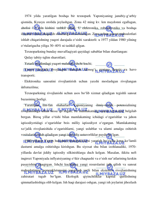  
 
1974 yilda yaratilgan boshqa bir texnopark Yaponiyaning janubiy-g‘arbiy 
qismida, Kyusyu orolida joylashgan. Zona 42 ming kv. km maydonni egallagan, 
aholisi 1,3 mln kishini tashkil qiladi. U elektronika, robototexnika va boshqa 
ilmtalab ishlab chiqarish sferalariga ixtisoslashgan. Zona uchun sanoat mahsulotlari 
ishlab chiqarishning yuqori darajada o‘sishi xarakterli: u 1977 yildan 1980 yilning 
o‘rtalarigacha yiliga 30–40% ni tashkil qilgan. 
Texnoparkning bunday muvaffaqiyati quyidagi sabablar bilan shartlangan:  
Qulay tabiiy-iqlim sharoitlari; 
Yetarli miqdordagi yuqori malakali ishchi kuchi; 
Yuqori darajada rivojlangan transport tarmog‘i, ayniqsa dengiz va havo 
transporti; 
Elektronika sanoatini rivojlantirish uchun yaxshi moslashgan rivojlangan 
infratuzilma; 
Texnoparkning rivojlanishi uchun asos bo‘lib xizmat qiladigan tegishli sanoat 
bazasining borligi. 
Yaratilgan ilm-fan shaharlari Yaponiyaning ilmiy-texnik potensialining 
rivojlanishiga ulkan hissa qo‘shgan, bu mamlakatning sanoat siyosatini belgilab 
bergan. Biroq yillar o‘tishi bilan mamlakatning ichidagi o‘zgarishlar va jahon 
iqtisodiyotidagi o‘zgarishlar bois milliy iqtisodiyot o‘zgargan. Mamlakatning 
xo‘jalik rivojlanishida o‘zgarishlarni, yangi uslublar va ularni amalga oshirish 
vositalarini talab qiladigan yangi iqtisodiy ustuvorliklar paydo bo‘lgan.  
1980-yillarda Yapon hukumati texnopolislarni yaratish bo‘yicha keng ko‘lamli 
dasturni amalga oshirishga kirishgan. Bu siyosat shu bilan izohlanadiki, 1970-
yillarda davlat jiddiy iqtisodiy silkinishlarga duch kelgan. Masalan, ikkita neft 
inqirozi Yaponiyada inflyatsiyaning o‘tkir chaqnashi va o‘sish sur’atlarining keskin 
pasayishini chaqirgan. Ishchi kuchining yangi resurslarini jalb qilish va sanoat 
mahsulotining nomenklaturasini yangilash yo‘li bilan ekstensiv rivojlanishning 
zahiratari 
tugab 
bo‘lgan. 
Ekologik 
qiyinchiliklar 
kapital 
qurilishning 
qimmatlashishiga olib kelgan. Ish haqi darajasi oshgan, yangi ish joylarini jihozlash 
