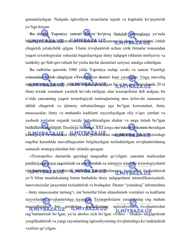  
 
qimmatlashgan. Natijada iqtisodiyot resurslarni tejash va kapitalni ko‘paytirish 
yo‘liga kirgan.  
Bu davrda Yaponiya sanoati tobora ko‘proq ilmtalab tarmoqlarga yo‘nala 
boshlagan. Bunda elektron mashinasozlik va zamonaviy aloqa vositalarini ishlab 
chiqarish yetakchilik qilgan. Ularni rivojlantirish uchun yirik firmalar tomonidan 
yuqori texnologiyalar sohasida bajarilayotgan ilmiy tadqiqot ishlarini moliyaviy va 
tashkiliy qo‘llab-quvvatlash bo‘yicha davlat dasturlari seriyasi amalga oshirilgan.  
Bu tadbirlar qatorida 1980 yilda Yaponiya tashqi savdo va sanoat Vazirligi 
tomonidan ishlab chiqilgan «Texnopolis» dasturi ham yaratilgan. Unga muvofiq 
mamlakatning iqtisodiy jihatdan orqada qolayotgan ba’zi bir prefekturalarida 20 ta 
ilmiy-texnik zonalarni yaratish ko‘zda tutilgan, ular texnopolislar deb atalgan, bu 
o‘zida sanoatning yuqori texnologiyali tarmoqlarining mos keluvchi zamonaviy 
ishlab chiqarish va ijtimoiy infratuzilmaga ega bo‘lgan korxonalari, ilmiy 
muassasalar, ilmiy va muhandis kadrlarni tayyorlaydigan oliy o‘quv yurtlari va 
yashash joylarini organik tarzda birlashtiradigan shahar va unga tutash bo‘lgan 
hududlarni anglatgan. Dasturga hukumat XXI asrga mo‘ralash imkonini beradigan 
konsepsiya va mamlakat ilmiy-texnik potensialini mamlakatning jahon bozoridagi 
raqobat kurashida muvaffaqiyatini belgilaydigan tezlashtirilgan rivojlantirishning 
samarali strategiyalaridan biri sifatida qaragan.  
«Texnopolis» dasturida quyidagi maqsadlar qo‘yilgan: sanoatni markazdan 
periferiyaga qayta taqsimlash va uni ilmtalab va energiya tejovchi texnologiyalarni 
rivojlantirishga yo‘naltirish, mahalliy universitetlarning faoliyatini faollashtirish 
yo‘li bilan mamlakatning butun hududida ilmiy tadqiqotlarni intensifikatsiyalash, 
innovatsiyalar jarayonini tezlashtirish va boshqalar. Dastur “yumshoq” infratuzilma 
– ilmiy muassasalar tarmog‘i, ma’lumotlar bilan almashinish vositalari va kadrlarni 
tayyorlashni rivojlantirishga tayangan. Texnopolislarni yaratishning eng muhim 
maqsadlaridan 
biri 
periferiya 
hududlarning 
iqtisodiyotini 
rivojlantirishni 
rag‘batlantirish bo‘lgan, ya’ni aholisi zich bo‘lgan «Tokio – Osaka» megapolisini 
yengillashtirish va yangi rayonlarning iqtisodiyotining rivojlanishiga ko‘maklashish 
vazifasi qo‘yilgan.  
