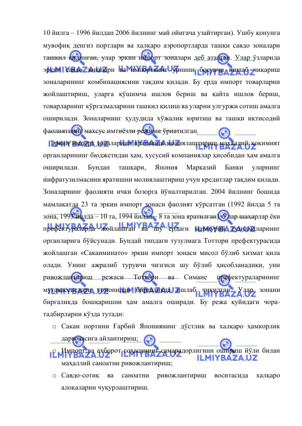  
 
10 йилга – 1996 йилдан 2006 йилнинг май ойигача узайтирган). Ушбу қонунга 
мувофиқ денгиз портлари ва халқаро аэропортларда ташқи савдо зоналари 
ташкил қилинган, улар эркин импорт зоналари деб аталган. Улар ўзларида 
эркин савдо зоналари ва импортнинг ўрнини босувчи ишлаб чиқариш 
зоналарининг комбинациясини тақдим қилади. Бу ерда импорт товарларни 
жойлаштириш, уларга қўшимча ишлов бериш ва қайта ишлов бериш, 
товарларнинг кўргазмаларини ташкил қилиш ва уларни улгуржи сотиш амалга 
оширилади. Зоналарнинг ҳудудида хўжалик юритиш ва ташқи иқтисодий 
фаолиятнинг махсус имтиёзли режими ўрнатилган.  
Эркин импорт зоналарини яратишни молиялаштириш маҳаллий ҳокимият 
органларининг бюджетидан ҳам, хусусий компаниялар ҳисобидан ҳам амалга 
оширилади. 
Бундан 
ташқари, 
Япония 
Марказий 
Банки 
уларнинг 
инфратузилмасини яратишни молиялаштириш учун кредитлар тақдим қилади. 
Зоналарнинг фаолияти ички бозорга йўналтирилган. 2004 йилнинг бошида 
мамлакатда 23 та эркин импорт зонаси фаолият кўрсатган (1992 йилда 5 та 
зона, 1993 йилда – 10 та, 1994 йилда – 8 та зона яратилган). Улар шаҳарлар ёки 
префектураларда жойлашган ва шу ердаги маъмурий тузилмаларнинг 
органларига бўйсунади. Бундай типдаги тузулмага Тоттори префектурасида 
жойлашган «Сакаиминато» эркин импорт зонаси мисол бўлиб хизмат қила 
олади. Унинг ажралиб турувчи чизгиси шу бўлиб ҳисобланадики, уни 
ривожлантириш 
режаси 
Тоттори 
ва 
Симане 
префектураларининг 
мутахассислари томонидан биргаликда ишлаб чиқилган. Улар зонани 
биргаликда бошқаришни ҳам амалга оширади. Бу режа қуйидаги чора-
тадбирларни кўзда тутади:  
o Сакаи портини Ғарбий Япониянинг дўстлик ва халқаро ҳамкорлик 
дарвозасига айлантириш; 
o Импорт ва ахборот соҳасининг самарадорлигини ошириш йўли билан 
маҳаллий саноатни ривожлантириш; 
o Савдо-сотиқ 
ва 
саноатни 
ривожлантириш 
воситасида 
халқаро 
алоқаларни чуқурлаштириш. 
