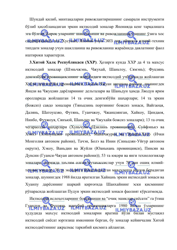  
 
Шундай қилиб, минтақаларни ривожлантиришнинг самарали инструменти 
бўлиб ҳисобланадиган эркин иқтисодий зоналар Японияда кенг тарқалишга 
эга бўлган. Бироқ уларнинг шаклланиши ва ривожланиши ўзининг ўзига хос 
спецификасига эга. Хусусан, Япония учун ЭИЗ лар, айниқса илмий-техник 
типдаги зоналар учун шаклланиш ва ривожланиш жараёнида давлатнинг фаол 
иштироки характерли.  
3.Хитой Халқ Республикаси (ХХР). Ҳозирги кунда ХХР да 4 та махсус 
иқтисодий зоналар (Шэньчжэнь, Чжухай, Шаньтоу, Сямэнь); Фуцзянь 
денгизбўйи провинциясининг жанубидаги иқтисодий учбурчакда жойлашган 
Хэбэй денгизбўйи провинцияси, Гаунси-Чжуан автоном райони, шунингдек 
Янцзи ва Чжуцзян дарёларининг дельталари ва Шаньдун ҳамда Ляодун ярим 
оролларида жойлашган 14 та очиқ денгизбўйи шаҳарлари; 14 та эркин 
(божсиз) савдо зоналари (Тяньцзинь портининг божсиз зонаси, Вайгаоця, 
Далянь, Шатоуцзяо, Футянь, Гуанчжоу, Чжанцзянган, Хайкоу, Циндаоя, 
Нинбо, Фучжоуя, Сянъюй, Шаньтоу ва Чжухайя божсиз зоналари); 13 та очиқ 
чегараолди шаҳарлари (Хуньчунь (Цзилинь провинцияси), Суйфэнькэ ва 
Хэйхэ (Хэйлунцзян провинцияси), Маньчжурия ва Эрлянь-Хото (Ички 
Монголия автоном райони), Тачэн, Болэ ва Инин (Синьцзян-Уйғур автоном 
округи), Хэкоу, Ваньдин ва Жуйли (Юаньнань провинцияси), Пинсян ва 
Дунсин (Гуанси-Чжуан автоном райони)); 53 та юқори ва янги технологиялар 
зоналари, хорижда таълим олган мутахассислар учун 70 дан ошиқ илмий-
техник зоналар, 38 та экспортга йўналтирилган маҳсулотга ишлов берадиган 
зоналар, шунингдек 1988 йилда яратилган Хайнань эркин иқтисодий зонаси ва 
Хуанпу дарёсининг шарқий қирғоғида Шанхайнинг эски қисмининг 
рўпарасида жойлашган Пудун эркин иқтисодий зонаси фаолият кўрсатмоқда.  
Иқтисодий ислоҳотларнинг бошланиши ва “очиқ эшиклар сиёсати” га ўтиш 
Гуандун ва Фуцзянь жанубий провинцияларга 1980 йилда ўзларининг 
ҳудудида махсус иқтисодий зоналарни яратиш йўли билан мустақил 
иқтисодий сиёсат юргизиш имконини берган, бу зоналар кейинчалик Хитой 
иқтисодиётининг ажралмас таркибий қисмига айланган.  
