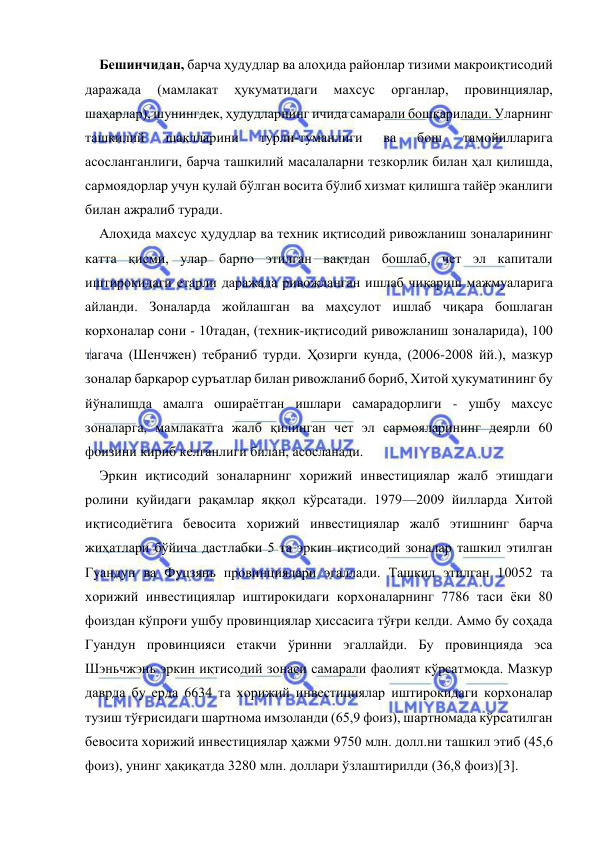  
 
Бешинчидан, барча ҳудудлар ва алоҳида районлар тизими макроиқтисодий 
даражада 
(мамлакат 
ҳукуматидаги 
махсус 
органлар, 
провинциялар, 
шаҳарлар), шунингдек, ҳудудларнинг ичида самарали бошқарилади. Уларнинг 
ташкилий 
шаклларини 
турли-туманлиги 
ва 
бош 
тамойилларига 
асосланганлиги, барча ташкилий масалаларни тезкорлик билан ҳал қилишда, 
сармоядорлар учун қулай бўлган восита бўлиб хизмат қилишга тайёр эканлиги 
билан ажралиб туради. 
Алоҳида махсус ҳудудлар ва техник иқтисодий ривожланиш зоналарининг 
катта қисми, улар барпо этилган вақтдан бошлаб, чет эл капитали 
иштирокидаги етарли даражада ривожланган ишлаб чиқариш мажмуаларига 
айланди. Зоналарда жойлашган ва маҳсулот ишлаб чиқара бошлаган 
корхоналар сони - 10тадан, (техник-иқтисодий ривожланиш зоналарида), 100 
тагача (Шенчжен) тебраниб турди. Ҳозирги кунда, (2006-2008 йй.), мазкур 
зоналар барқарор суръатлар билан ривожланиб бориб, Хитой ҳукуматининг бу 
йўналишда амалга ошираётган ишлари самарадорлиги - ушбу махсус 
зоналарга, мамлакатга жалб қилинган чет эл сармояларининг деярли 60 
фоизини кириб келганлиги билан, асосланади. 
Эркин иқтисодий зоналарнинг хорижий инвестициялар жалб этишдаги 
ролини қуйидаги рақамлар яққол кўрсатади. 1979—2009 йилларда Хитой 
иқтисодиётига бевосита хорижий инвестициялар жалб этишнинг барча 
жиҳатлари бўйича дастлабки 5 та эркин иқтисодий зоналар ташкил этилган 
Гуандун ва Фуцзянь провинциялари эгаллади. Ташкил этилган 10052 та 
хорижий инвестициялар иштирокидаги корхоналарнинг 7786 таси ёки 80 
фоиздан кўпроғи ушбу провинциялар ҳиссасига тўғри келди. Аммо бу соҳада 
Гуандун провинцияси етакчи ўринни эгаллайди. Бу провинцияда эса 
Шэньчжэнь эркин иқтисодий зонаси самарали фаолият кўрсатмоқда. Мазкур 
даврда бу ерда 6634 та хорижий инвестициялар иштирокидаги корхоналар 
тузиш тўғрисидаги шартнома имзоланди (65,9 фоиз), шартномада кўрсатилган 
бевосита хорижий инвестициялар ҳажми 9750 млн. долл.ни ташкил этиб (45,6 
фоиз), унинг ҳақиқатда 3280 млн. доллари ўзлаштирилди (36,8 фоиз)[3]. 
