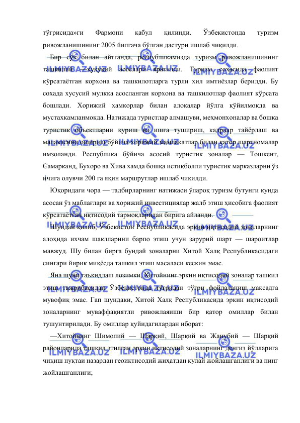  
 
тўғрисида»ги 
Фармони 
қабул 
қилинди. 
Ўзбекистонда 
туризм 
ривожланишининг 2005 йилгача бўлган дастури ишлаб чиқилди. 
Бир сўз билан айтганда, республикамизда туризм ривожланишининг 
ташкилий —ҳуқуқий асослари яратилди. Туризм соҳасида фаолият 
кўрсатаётган корхона ва ташкилотларга турли хил имтиёзлар берилди. Бу 
сохада хусусий мулкка асосланган корхона ва ташкилотлар фаолият кўрсата 
бошлади. Хорижий ҳамкорлар билан алоқалар йўлга қўйилмоқда ва 
мустахкамланмокда. Натижада туристлар алмашуви, меҳмонхоналар ва бошқа 
туристик объектларни қуриш ва ишга тушириш, кадрлар тайёрлаш ва 
малакасини ошириш бўйича хорижий мамлакатлар билан қатор шартномалар 
имзоланди. Республика бўйича асосий туристик зоналар — Тошкент, 
Самарканд, Бухоро ва Хива хамда бошқа истиқболли туристик марказларни ўз 
ичига олувчи 200 га яқин маршрутлар ишлаб чиқилди. 
Юқоридаги чора — тадбирларнинг натижаси ўлароқ туризм бутунги кунда 
асосан ўз маблағлари ва хорижий инвестициялар жалб этиш ҳисобига фаолият 
кўрсатаётган иқтисодий тармоқларидан бирига айланди. 
Шундай қилиб, Ўзбекистон Реснубликасида эркин иқтисодий зоналарнинг 
алоҳида ихчам шаклларини барпо этиш учун зарурий шарт — шароитлар 
мавжуд. Шу билан бирга бундай зоналарни Хитой Халқ Республикасидаги 
сингари йирик миқёсда ташкил этиш масаласи кескин эмас. 
Яна шуни таъкидлаш лозимки, Хитойнинг эркин иқтисодий зоналар ташкил 
этиш тажрибасидан Ўзбекистонда тўғридан тўғри фойдаланиш мақсадга 
мувофиқ эмас. Гап шундаки, Хитой Халқ Республикасида эркин иқтисодий 
зоналарнинг муваффақиятли ривожлаяиши бир қатор омиллар билан 
тушунтирилади. Бу омиллар қуйидагилардан иборат: 
—Хитойнинг Шимолий — Шарқий, Шарқий ва Жанубий — Шарқий 
районларида ташкил этилган эркин иқтисодий зоналарнинг денгиз йўлларига 
чиқиш нуқтаи назардан геоиқтисодий жиҳатдан қулай жойлашганлиги ва нинг 
жойлашганлиги; 
