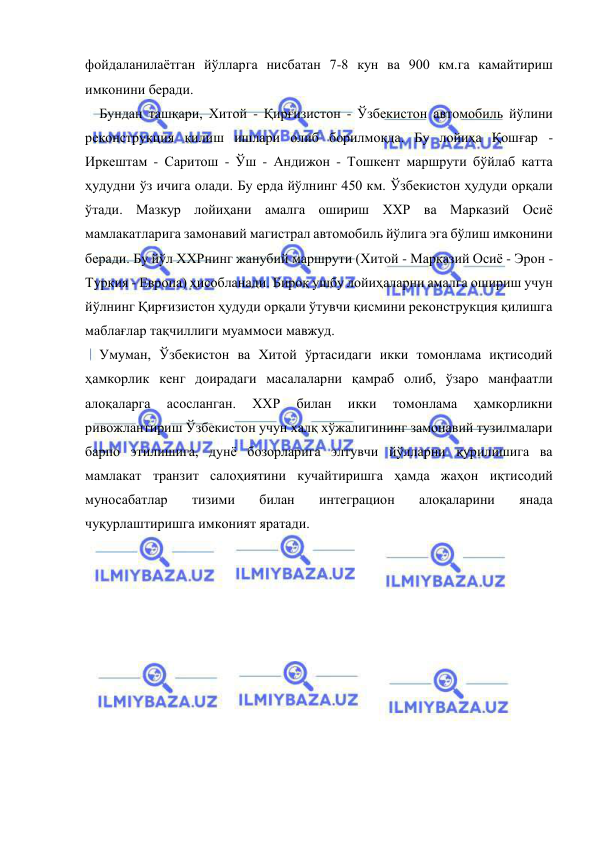  
 
фойдаланилаётган йўлларга нисбатан 7-8 кун ва 900 км.га камайтириш 
имконини беради. 
Бундан ташқари, Хитой - Қирғизистон - Ўзбекистон автомобиль йўлини 
реконструкция қилиш ишлари олиб борилмоқда. Бу лойиҳа Қошғар - 
Иркештам - Саритош - Ўш - Андижон - Тошкент маршрути бўйлаб катта 
ҳудудни ўз ичига олади. Бу ерда йўлнинг 450 км. Ўзбекистон ҳудуди орқали 
ўтади. Мазкур лойиҳани амалга ошириш ХХР ва Марказий Осиё 
мамлакатларига замонавий магистрал автомобиль йўлига эга бўлиш имконини 
беради. Бу йўл ХХРнинг жанубий маршрути (Хитой - Марказий Осиё - Эрон - 
Туркия - Европа) ҳисобланади. Бироқ ушбу лойиҳаларни амалга ошириш учун 
йўлнинг Қирғизистон ҳудуди орқали ўтувчи қисмини реконструкция қилишга 
маблағлар тақчиллиги муаммоси мавжуд. 
Умуман, Ўзбекистон ва Хитой ўртасидаги икки томонлама иқтисодий 
ҳамкорлик кенг доирадаги масалаларни қамраб олиб, ўзаро манфаатли 
алоқаларга 
асосланган. 
ХХР 
билан 
икки 
томонлама 
ҳамкорликни 
ривожлантириш Ўзбекистон учун халқ хўжалигининг замонавий тузилмалари 
барпо этилишига, дунё бозорларига элтувчи йўлларни қурилишига ва 
мамлакат транзит салоҳиятини кучайтиришга ҳамда жаҳон иқтисодий 
муносабатлар 
тизими 
билан 
интеграцион 
алоқаларини 
янада 
чуқурлаштиришга имконият яратади. 
 
