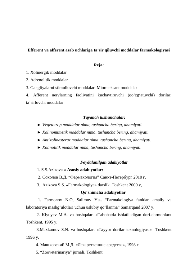 Efferent va afferent asab uchlariga ta’sir qiluvchi moddalar farmakologiyasi
Reja: 
1. Xolinergik moddalar
2. Adrenolitik moddalar
3. Gangliyalarni stimullovchi moddalar. Mioreleksant moddalar
4.  Afferent  nervlarning  faoliyatini  kuchaytiruvchi  (qo‘zg‘atuvchi)  dorilar:
ta’sirlovchi moddalar
Tayanch tushunchalar: 
► Vegetotrop moddalar nima, tushuncha bering, ahamiyati. 
► Xolinomimetik moddalar nima, tushuncha bering, ahamiyati. 
► Antixolinesteraz moddalar nima, tushuncha bering, ahamiyati.
► Xolinolitik moddalar nima, tushuncha bering, ahamiyati.
Foydalanilgan adabiyotlar
  1. S.S.Azizova « Asosiy adabiyotlar:
  2. Соколов В.Д. “Фармакология” Санкт-Петербург 2010 г.
  3.. Azizova S.S. «Farmakologiya» darslik. Toshkent 2000 y,
Qo‘shimcha adabiyotlar
 1.  Farmonov  N.O,  Salimov  Yu..  “Farmakologiya  fanidan  amaliy  va
laboratoriya mashg‘ulotlari uchun uslubiy qo‘llanma” Samarqand 2007 y.
 2.  Klyuyev M.A. va boshqalar. «Tabobatda ishlatiladigan dori-darmonlar»
Toshkent, 1995 y.
 3.Maxkamov S.N. va boshqalar. «Tayyor dorilar texnologiyasi»  Toshkent
1996 y.
 4. Машковский М.Д. «Лекарственние средства», 1998 г
 5. “Zooveterinariya” jurnali, Toshkent
