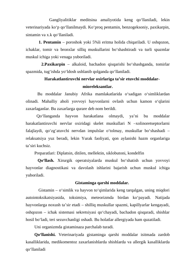  
  
 Gangliyalitiklar  meditsina  amaliyotida  keng  qo‘llaniladi,  lekin
veterinariyada ko‘p qo‘llanilmaydi. Ko‘proq pentamin, benzogeksoniy, paxikarpin,
sintamin va x.k qo‘llaniladi. 
   1. Pentamin – poroshok yoki 5%li eritma holida chiqariladi. U oshqozon,
ichaklar, tomir va bronxlar silliq muskullarini bo‘shashtiradi va turli spazmlar
muskul ichiga yoki venaga yuboriladi. 
   2.Paxikarpin – alkaloid, bachadon qisqarishi  bo‘shashganda, tomirlar
spazmida, tug‘ishda yo‘ldosh ushlanib qolganda qo‘llaniladi. 
Harakatlantiruvchi nervlar oxirlariga ta’sir etuvchi moddalar-
mioreleksantlar.
 Bu  moddalar  Janubiy  Afrika  mamlakatlarida  o‘sadigan  o‘simliklardan
olinadi.  Mahalliy  aholi  yovvoyi  hayvonlarni  ovlash  uchun  kamon  o‘qlarini
zaxarlaganlar. Bu zaxarlarga qurare deb nom berildi. 
Qo‘llanganda  hayvon  harakatlana  olmaydi,  ya’ni  bu  moddalar
harakatlantiruvchi  nervlar  oxiridagi  skelet  muskullari  N  –xolinoretseptorlarni
falajlaydi, qo‘zg‘atuvchi  nervdan impulslar o‘tolmay, muskullar  bo‘shashadi  –
relaksatsiya yuz beradi, lekin Yurak faoliyati, qon aylanishi hazm organlariga
ta’siri kuchsiz.
Preparatlari: Diplatsin, ditilen, mellektin, siklobutoni, kondelfin 
 Qo‘llash. Xirurgik  operatsiyalarda  muskul  bo‘shatish  uchun  yovvoyi
hayvonlar  diagnostikasi  va  davolash  ishlarini  bajarish  uchun  muskul  ichiga
yuboriladi. 
Gistaminga qarshi moddalar.
   Gistamin – o‘simlik va hayvon to‘qimlarida keng tarqalgan, uning miqdori
autointoksikatsiyasida,  toksimiya,  meteorizmda  birdan  ko‘payadi.  Natijada
hayvonlarga noxush ta’sir etadi – shilliq muskullar spazmi, kapillyarlar kengayadi,
oshqozon – ichak sistemasi sekretsiyasi qo‘chayadi, bachadon qisqaradi, shishlar
hosil bo‘ladi, teri sezuvchanligi oshadi. Bu holatlar allergiyada ham quzatiladi. 
Uni organizmda gistaminaza parchalab turadi. 
Qo‘llanishi. Veterinariyada  gistaminga  qarshi  moddalar  isitmada  zardob
kasalliklarida, medikomentoz zaxarlanishlarda shishlarda va allergik kasalliklarda
qo‘llaniladi 
