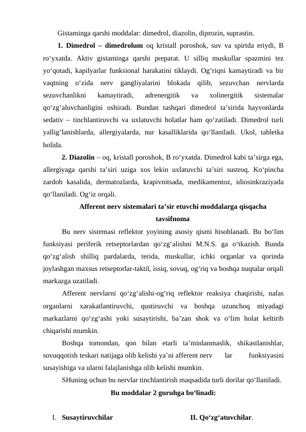 Gistaminga qarshi moddalar: dimedrol, diazolin, diprozin, suprastin.
1.  Dimedrol – dimedrolum oq kristall poroshok, suv va spirtda eriydi, B
ro‘yxatda.  Aktiv  gistaminga  qarshi  preparat.  U  silliq  muskullar  spazmini  tez
yo‘qotadi, kapilyarlar funksional harakatini tiklaydi. Og‘riqni kamaytiradi va bir
vaqtning  o‘zida  nerv  gangliyalarini  blokada  qilib,  sezuvchan  nervlarda
sezuvchanlikni  kamaytiradi,  adrenergitik  va  xolinergitik  sistemalar
qo‘zg‘aluvchanligini  oshiradi.  Bundan  tashqari  dimedrol  ta’sirida  hayvonlarda
sedativ – tinchlantiruvchi va uxlatuvchi holatlar ham qo‘zatiladi. Dimedrol turli
yallig‘lanishlarda,  allergiyalarda,  nur  kasalliklarida  qo‘llaniladi.  Ukol,  tabletka
holida. 
  2. Diazolin – oq, kristall poroshok, B ro‘yxatda. Dimedrol kabi ta’sirga ega,
allergiyaga qarshi ta’siri uziga xos lekin uxlatuvchi ta’siri sustroq. Ko‘pincha
zardob  kasalida,  dermatozlarda,  krapivnitsada,  medikamentoz,  idiosinkraziyada
qo‘llaniladi. Og‘iz orqali. 
Afferent nerv sistemalari ta’sir etuvchi moddalarga qisqacha
tavsifnoma
Bu nerv sistemasi reflektor yoyining asosiy qismi hisoblanadi. Bu bo‘lim
funksiyasi  periferik  retseptorlardan  qo‘zg‘alishni  M.N.S.  ga  o‘tkazish.  Bunda
qo‘zg‘alish  shilliq  pardalarda,  terida,  muskullar,  ichki  organlar  va  qorinda
joylashgan maxsus retseptorlar-taktil, issiq, sovuq, og‘riq va boshqa nuqtalar orqali
markazga uzatiladi. 
Afferent nervlarni  qo‘zg‘alishi-og‘riq reflektor reaksiya  chaqirishi, nafas
organlarni  xarakatlantiruvchi,  qustiruvchi  va  boshqa  uzunchoq  miyadagi
markazlarni  qo‘zg‘ashi  yoki  susaytirishi,  ba’zan  shok  va  o‘lim  holat  keltirib
chiqarishi mumkin.
Boshqa  tomondan,  qon  bilan  etarli  ta’minlanmaslik,  shikastlanishlar,
sovuqqotish teskari natijaga olib kelishi ya’ni afferent nerv
lar
 
funksiyasini
susayishiga va ularni falajlanishga olib kelishi mumkin.
SHuning uchun bu nervlar tinchlantirish maqsadida turli dorilar qo‘llaniladi.
Bu moddalar 2 guruhga bo‘linadi:
I. Susaytiruvchilar
 II. Qo‘zg‘atuvchilar.
