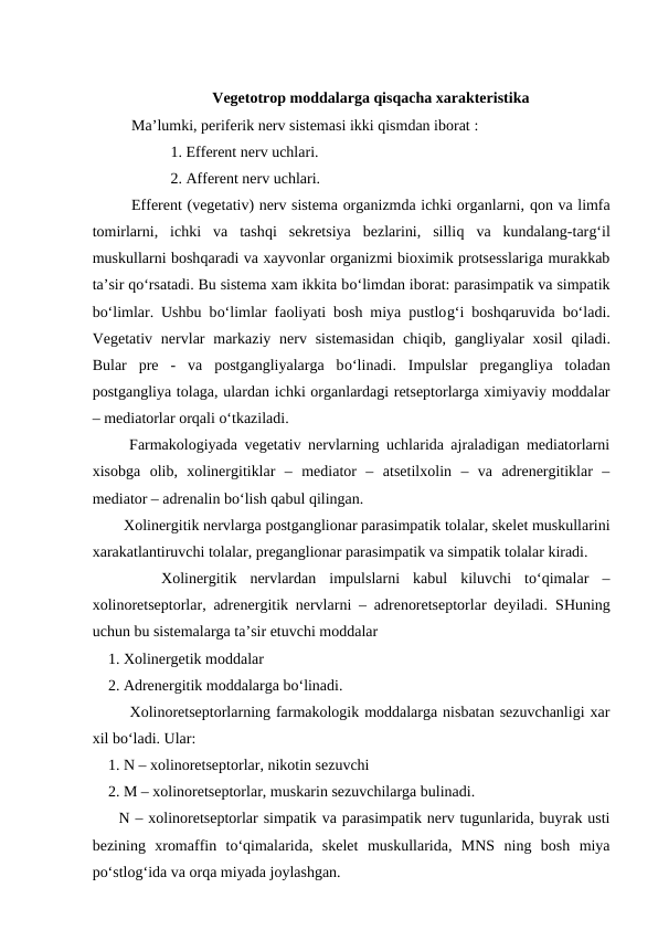 Vegetotrop moddalarga qisqacha xarakteristika
Ma’lumki, periferik nerv sistemasi ikki qismdan iborat :  
1. Efferent nerv uchlari.
2. Afferent nerv uchlari.
Efferent (vegetativ) nerv sistema organizmda ichki organlarni, qon va limfa
tomirlarni,  ichki  va  tashqi  sekretsiya  bezlarini,  silliq va  kundalang-targ‘il
muskullarni boshqaradi va xayvonlar organizmi bioximik protsesslariga murakkab
ta’sir qo‘rsatadi. Bu sistema xam ikkita bo‘limdan iborat: parasimpatik va simpatik
bo‘limlar. Ushbu bo‘limlar faoliyati bosh miya pustlog‘i boshqaruvida bo‘ladi.
Vegetativ  nervlar  markaziy  nerv  sistemasidan  chiqib, gangliyalar  xosil  qiladi.
Bular  pre  -  va  postgangliyalarga  bo‘linadi.  Impulslar  pregangliya  toladan
postgangliya tolaga, ulardan ichki organlardagi retseptorlarga ximiyaviy moddalar
– mediatorlar orqali o‘tkaziladi.
   Farmakologiyada vegetativ nervlarning uchlarida ajraladigan mediatorlarni
xisobga  olib,  xolinergitiklar  –  mediator  –  atsetilxolin  –  va  adrenergitiklar  –
mediator – adrenalin bo‘lish qabul qilingan. 
    Xolinergitik nervlarga postganglionar parasimpatik tolalar, skelet muskullarini
xarakatlantiruvchi tolalar, preganglionar parasimpatik va simpatik tolalar kiradi. 
 
   Xolinergitik  nervlardan  impulslarni  kabul  kiluvchi  to‘qimalar  –
xolinoretseptorlar, adrenergitik nervlarni – adrenoretseptorlar deyiladi.  SHuning
uchun bu sistemalarga ta’sir etuvchi moddalar 
1. Xolinergetik moddalar
2. Adrenergitik moddalarga bo‘linadi.
    Xolinoretseptorlarning farmakologik moddalarga nisbatan sezuvchanligi xar
xil bo‘ladi. Ular:
1. N – xolinoretseptorlar, nikotin sezuvchi 
2. M – xolinoretseptorlar, muskarin sezuvchilarga bulinadi.
  N – xolinoretseptorlar simpatik va parasimpatik nerv tugunlarida, buyrak usti
bezining  xromaffin  to‘qimalarida,  skelet  muskullarida,  MNS  ning  bosh  miya
po‘stlog‘ida va orqa miyada joylashgan. 
