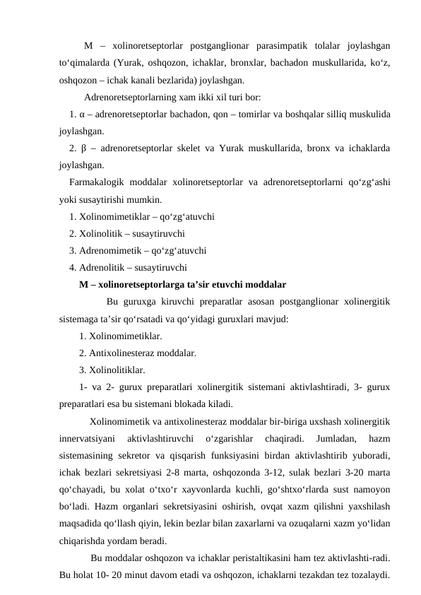 M  –  xolinoretseptorlar  postganglionar  parasimpatik  tolalar  joylashgan
to‘qimalarda (Yurak, oshqozon, ichaklar, bronxlar, bachadon muskullarida, ko‘z,
oshqozon – ichak kanali bezlarida) joylashgan.
Adrenoretseptorlarning xam ikki xil turi bor: 
1. α – adrenoretseptorlar bachadon, qon – tomirlar va boshqalar silliq muskulida
joylashgan. 
2.  β – adrenoretseptorlar skelet va Yurak muskullarida, bronx va ichaklarda
joylashgan. 
Farmakalogik  moddalar  xolinoretseptorlar  va  adrenoretseptorlarni  qo‘zg‘ashi
yoki susaytirishi mumkin. 
1. Xolinomimetiklar – qo‘zg‘atuvchi 
2. Xolinolitik – susaytiruvchi 
3. Adrenomimetik – qo‘zg‘atuvchi 
4. Adrenolitik – susaytiruvchi 
M – xolinoretseptorlarga ta’sir etuvchi moddalar 
     Bu  guruxga kiruvchi  preparatlar  asosan  postganglionar  xolinergitik
sistemaga ta’sir qo‘rsatadi va qo‘yidagi guruxlari mavjud:
1. Xolinomimetiklar. 
2. Antixolinesteraz moddalar. 
3. Xolinolitiklar. 
1- va 2- gurux preparatlari xolinergitik sistemani aktivlashtiradi, 3- gurux
preparatlari esa bu sistemani blokada kiladi. 
    Xolinomimetik va antixolinesteraz moddalar bir-biriga uxshash xolinergitik
innervatsiyani  aktivlashtiruvchi  o‘zgarishlar  chaqiradi.  Jumladan,  hazm
sistemasining sekretor va qisqarish funksiyasini  birdan aktivlashtirib yuboradi,
ichak bezlari sekretsiyasi 2-8 marta, oshqozonda 3-12, sulak bezlari 3-20 marta
qo‘chayadi, bu xolat o‘txo‘r xayvonlarda kuchli, go‘shtxo‘rlarda sust namoyon
bo‘ladi. Hazm organlari sekretsiyasini oshirish, ovqat xazm qilishni yaxshilash
maqsadida qo‘llash qiyin, lekin bezlar bilan zaxarlarni va ozuqalarni xazm yo‘lidan
chiqarishda yordam beradi. 
    Bu moddalar oshqozon va ichaklar peristaltikasini ham tez aktivlashti-radi.
Bu holat 10- 20 minut davom etadi va oshqozon, ichaklarni tezakdan tez tozalaydi.
