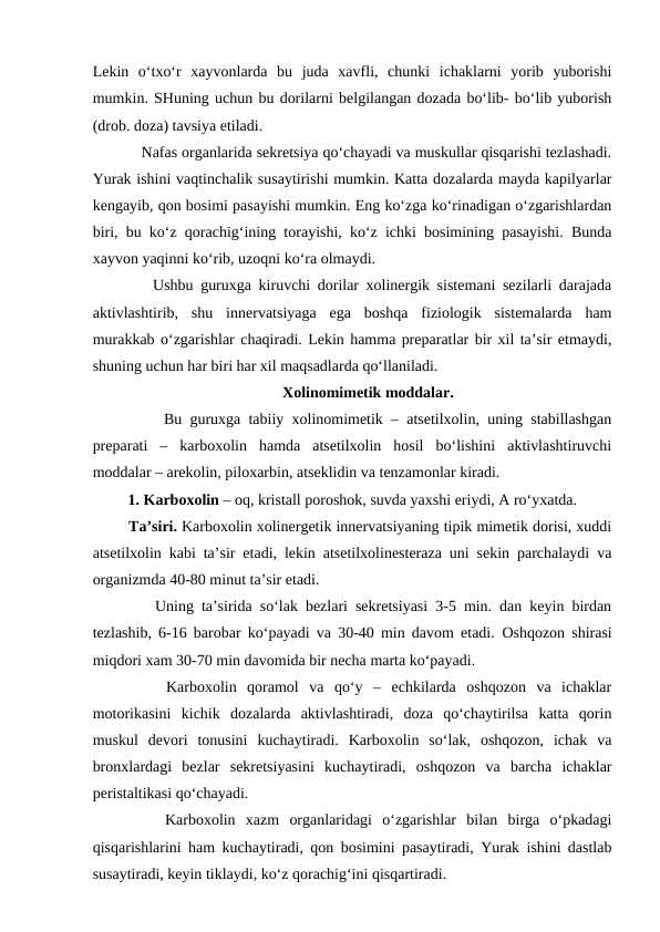 Lekin  o‘txo‘r  xayvonlarda  bu  juda  xavfli,  chunki  ichaklarni  yorib  yuborishi
mumkin. SHuning uchun bu dorilarni belgilangan dozada bo‘lib- bo‘lib yuborish
(drob. doza) tavsiya etiladi. 
    Nafas organlarida sekretsiya qo‘chayadi va muskullar qisqarishi tezlashadi.
Yurak ishini vaqtinchalik susaytirishi mumkin. Katta dozalarda mayda kapilyarlar
kengayib, qon bosimi pasayishi mumkin. Eng ko‘zga ko‘rinadigan o‘zgarishlardan
biri, bu ko‘z qorachig‘ining torayishi, ko‘z ichki bosimining pasayishi. Bunda
xayvon yaqinni ko‘rib, uzoqni ko‘ra olmaydi. 
    Ushbu guruxga kiruvchi dorilar xolinergik sistemani sezilarli darajada
aktivlashtirib,  shu  innervatsiyaga  ega  boshqa  fiziologik  sistemalarda  ham
murakkab o‘zgarishlar chaqiradi. Lekin hamma preparatlar bir xil ta’sir etmaydi,
shuning uchun har biri har xil maqsadlarda qo‘llaniladi. 
Xolinomimetik moddalar.
     Bu guruxga tabiiy xolinomimetik – atsetilxolin, uning stabillashgan
preparati  –  karboxolin  hamda  atsetilxolin  hosil  bo‘lishini  aktivlashtiruvchi
moddalar – arekolin, piloxarbin, atseklidin va tenzamonlar kiradi. 
 1. Karboxolin – oq, kristall poroshok, suvda yaxshi eriydi, A ro‘yxatda. 
 Ta’siri. Karboxolin xolinergetik innervatsiyaning tipik mimetik dorisi, xuddi
atsetilxolin kabi ta’sir etadi, lekin atsetilxolinesteraza uni sekin parchalaydi va
organizmda 40-80 minut ta’sir etadi. 
    Uning ta’sirida so‘lak bezlari sekretsiyasi 3-5 min. dan keyin birdan
tezlashib, 6-16 barobar ko‘payadi va 30-40 min davom etadi.  Oshqozon shirasi
miqdori xam 30-70 min davomida bir necha marta ko‘payadi. 
    Karboxolin  qoramol  va  qo‘y  –  echkilarda  oshqozon  va  ichaklar
motorikasini  kichik  dozalarda  aktivlashtiradi,  doza  qo‘chaytirilsa  katta  qorin
muskul  devori  tonusini  kuchaytiradi.  Karboxolin  so‘lak,  oshqozon,  ichak  va
bronxlardagi  bezlar  sekretsiyasini  kuchaytiradi,  oshqozon  va  barcha  ichaklar
peristaltikasi qo‘chayadi. 
    Karboxolin  xazm  organlaridagi  o‘zgarishlar  bilan  birga  o‘pkadagi
qisqarishlarini ham kuchaytiradi, qon bosimini pasaytiradi, Yurak ishini dastlab
susaytiradi, keyin tiklaydi, ko‘z qorachig‘ini qisqartiradi. 
