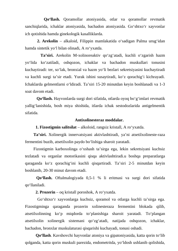  
  Qo‘llash. Qoramollar  atoniyasida,  otlar  va  qoramollar  revmatik
sanchiqlarida, ichaklar atoniyasida, bachadon atoniyasida. Go‘shtxo‘r xayvonlar
ich qotishida hamda ginekologik kasalliklarda. 
  2. Arekolin – alkaloid, Filippin mamlakatida o‘sadigan Palma urug‘idan
hamda sintetik yo‘l bilan olinadi, A ro‘yxatda.
   Ta’siri. Arekolin M-xolinoreaktiv  qo‘zg‘atadi,  kuchli  o‘zgarish  hazm
yo‘lida  ko‘zatiladi,  oshqozon,  ichaklar  va  bachadon  muskullari  tonusini
kuchaytiradi: ter, so‘lak, bronxial va hazm yo‘li bezlari sekretsiyasini kuchaytiradi
va kuchli surgi ta’sir etadi. Yurak ishini susaytiradi, ko‘z qorachig‘i kichrayadi.
Ichaklarda gelmentlarni o‘ldiradi. Ta’siri 15-20 minutdan keyin boshlanadi va 1-3
soat davom etadi. 
   Qo‘llash. Hayvonlarda surgi dori sifatida, otlarda oyoq bo‘g‘imlari revmatik
yallig‘lanishida, bosh miya shishida, itlarda ichak sestodozlarida antigelmentik
sifatida.
Antixolinesteraz moddalar.
 
1. Fizostigmin salitsilat – alkoloid, rangsiz kristall, A ro‘yxatda.
Ta’siri. Xolinergik innervatsiyani aktivlashtiradi, ya’ni atsetilxolineste-raza
fermentini buzib, atsetilxolin paydo bo‘lishiga sharoit yaratadi. 
Fizostigmin karboxolinga o‘xshash ta’sirga ega, lekin sekretsiyani kuchsiz
tezlatadi  va  organlar  motorikasini  qisqa  aktivlashtiradi.u  boshqa  preparatlarga
qaraganda  ko‘z  qorachig‘ini  kuchli  qisqartiradi.  Ta’siri  2-5  minutdan  keyin
boshlanib, 20-30 minut davom etadi. 
 Qo‘llash. Oftalmalogiyada  0,5-1  %  li  eritmasi  va  surgi  dori  sifatida
qo‘llaniladi. 
  2. Prozerin – oq kristall poroshok, A ro‘yxatda.
  Go‘shtxo‘r xayvonlarga kuchsiz, qoramol va otlarga kuchli ta’sirga ega.
Fizostigminga  qaraganda  prozerin  xolinesteraza  fermentini  blokada  qilib,
atsetilxolinning  ko‘p  miqdorda  to‘planishiga  sharoit  yaratadi.  To‘plangan
atsetilxolin  xolinergik  sistemani  qo‘zg‘atadi,  natijada  oshqozon,  ichaklar,
bachadon, bronxlar muskulaturasi qisqarishi kuchayadi, tonusi oshadi. 
  Qo‘llash. Kavshovchi hayvonlar atoniya va gipatoniyasida, katta qorin to‘lib
qolganda, katta qorin muskuli parezida, endometritda, yo‘ldosh ushlanib qolishida,
