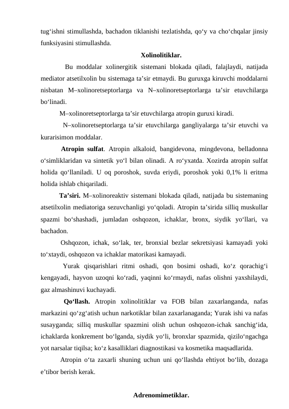 tug‘ishni stimullashda, bachadon tiklanishi tezlatishda, qo‘y va cho‘chqalar jinsiy
funksiyasini stimullashda.
Xolinolitiklar.
   Bu moddalar xolinergitik sistemani blokada qiladi, falajlaydi, natijada
mediator atsetilxolin bu sistemaga ta’sir etmaydi. Bu guruxga kiruvchi moddalarni
nisbatan  M–xolinoretseptorlarga  va  N–xolinoretseptorlarga  ta’sir  etuvchilarga
bo‘linadi. 
   M–xolinoretseptorlarga ta’sir etuvchilarga atropin guruxi kiradi.
   N–xolinoretseptorlarga ta’sir etuvchilarga gangliyalarga ta’sir etuvchi va
kurarisimon moddalar.
  Atropin sulfat. Atropin alkaloid, bangidevona, mingdevona, belladonna
o‘simliklaridan va sintetik yo‘l bilan olinadi. A ro‘yxatda. Xozirda atropin sulfat
holida qo‘llaniladi. U oq poroshok, suvda eriydi, poroshok yoki 0,1% li eritma
holida ishlab chiqariladi. 
  Ta’siri. M–xolinoreaktiv sistemani blokada qiladi, natijada bu sistemaning
atsetilxolin mediatoriga sezuvchanligi yo‘qoladi. Atropin ta’sirida silliq muskullar
spazmi  bo‘shashadi,  jumladan  oshqozon,  ichaklar,  bronx,  siydik  yo‘llari,  va
bachadon.
  Oshqozon, ichak, so‘lak, ter, bronxial bezlar sekretsiyasi kamayadi yoki
to‘xtaydi, oshqozon va ichaklar matorikasi kamayadi.
  Yurak  qisqarishlari  ritmi  oshadi,  qon  bosimi  oshadi,  ko‘z  qorachig‘i
kengayadi, hayvon uzoqni ko‘radi, yaqinni ko‘rmaydi, nafas olishni yaxshilaydi,
gaz almashinuvi kuchayadi. 
  Qo‘llash. Atropin  xolinolitiklar  va  FOB  bilan  zaxarlanganda,  nafas
markazini qo‘zg‘atish uchun narkotiklar bilan zaxarlanaganda; Yurak ishi va nafas
susayganda; silliq muskullar spazmini olish uchun oshqozon-ichak sanchig‘ida,
ichaklarda konkrement bo‘lganda, siydik yo‘li, bronxlar spazmida, qizilo‘ngachga
yot narsalar tiqilsa; ko‘z kasalliklari diagnostikasi va kosmetika maqsadlarida.
  Atropin o‘ta zaxarli shuning uchun uni qo‘llashda ehtiyot bo‘lib, dozaga
e’tibor berish kerak. 
Adrenomimetiklar.
