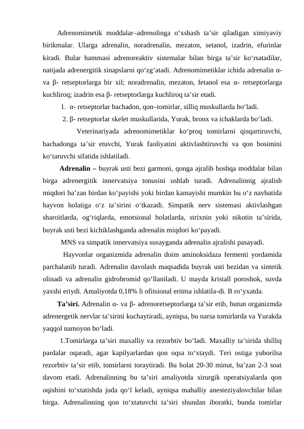 Adrenomimetik moddalar–adrenolinga  o‘xshash  ta’sir  qiladigan  ximiyaviy
birikmalar. Ularga adrenalin, noradrenalin,  mezaton,  setanol,  izadrin,  efurinlar
kiradi. Bular hammasi adrenoreaktiv sistemalar bilan birga ta’sir ko‘rsatadilar,
natijada adrenergitik sinapslarni qo‘zg‘atadi. Adrenomimetiklar ichida adrenalin α-
va  β- retseptorlarga bir xil; noradrenalin, mezaton, fetanol esa  α- retseptorlarga
kuchliroq; izadrin esa β- retseptorlarga kuchliroq ta’sir etadi. 
  1.  α- retseptorlar bachadon, qon–tomirlar, silliq muskullarda bo‘ladi.
   2. β- retseptorlar skelet muskullarida, Yurak, bronx va ichaklarda bo‘ladi. 
    Veterinariyada  adrenomimetiklar  ko‘proq  tomirlarni  qisqartiruvchi,
bachadonga ta’sir etuvchi, Yurak faoliyatini aktivlashtiruvchi va qon bosimini
ko‘taruvchi sifatida ishlatiladi. 
 Adrenalin – buyrak usti bezi garmoni, qonga ajralib boshqa moddalar bilan
birga  adrenergitik  innervatsiya  tonusini  ushlab  turadi.  Adrenalinnig  ajralish
miqdori ba’zan birdan ko‘payishi yoki birdan kamayishi mumkin bu o‘z navbatida
hayvon  holatiga  o‘z  ta’sirini  o‘tkazadi.  Simpatik  nerv  sistemasi  aktivlashgan
sharoitlarda,  og‘riqlarda,  emotsional  holatlarda,  strixnin  yoki  nikotin  ta’sirida,
buyrak usti bezi kichiklashganda adrenalin miqdori ko‘payadi. 
  MNS va simpatik innervatsiya susayganda adrenalin ajralishi pasayadi. 
  Hayvonlar organizmida adrenalin doim aminoksidaza fermenti yordamida
parchalanib turadi. Adrenalin davolash maqsadida buyrak usti bezidan va sintetik
olinadi va adrenalin gidrobromid qo‘llaniladi. U mayda kristall poroshok, suvda
yaxshi eriydi. Amaliyotda 0,18% li ofitsional eritma ishlatila-di. B ro‘yxatda. 
Ta’siri. Adrenalin α- va β- adrenoretseptorlarga ta’sir etib, butun organizmda
adrenergetik nervlar ta’sirini kuchaytiradi, ayniqsa, bu narsa tomirlarda va Yurakda
yaqqol namoyon bo‘ladi.
 1.Tomirlarga ta’siri maxalliy va rezorbtiv bo‘ladi. Maxalliy ta’sirida shilliq
pardalar oqaradi, agar kapilyarlardan qon oqsa to‘xtaydi.  Teri ostiga yuborilsa
rezorbtiv ta’sir etib, tomirlarni toraytiradi. Bu holat 20-30 minut, ba’zan 2-3 soat
davom etadi. Adrenalinning bu ta’siri amaliyotda xirurgik operatsiyalarda qon
oqishini to‘xtatishda juda qo‘l keladi, ayniqsa mahalliy anesteziyalovchilar bilan
birga. Adrenalinning qon to‘xtatuvchi  ta’siri  shundan  iboratki, bunda tomirlar
