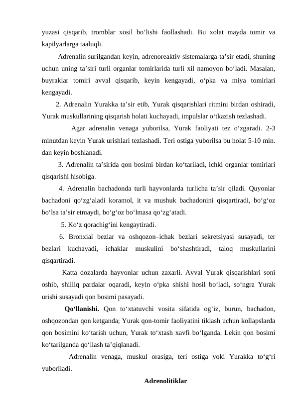 yuzasi  qisqarib, tromblar xosil  bo‘lishi  faollashadi. Bu xolat  mayda tomir va
kapilyarlarga taaluqli. 
 Adrenalin surilgandan keyin, adrenoreaktiv sistemalarga ta’sir etadi, shuning
uchun uning ta’siri turli organlar tomirlarida turli xil namoyon bo‘ladi. Masalan,
buyraklar  tomiri  avval  qisqarib,  keyin  kengayadi,  o‘pka  va  miya  tomirlari
kengayadi. 
2. Adrenalin Yurakka ta’sir etib, Yurak qisqarishlari ritmini birdan oshiradi,
Yurak muskullarining qisqarish holati kuchayadi, impulslar o‘tkazish tezlashadi. 
    Agar  adrenalin  venaga yuborilsa,  Yurak faoliyati  tez o‘zgaradi. 2-3
minutdan keyin Yurak urishlari tezlashadi. Teri ostiga yuborilsa bu holat 5-10 min.
dan keyin boshlanadi. 
 3. Adrenalin ta’sirida qon bosimi birdan ko‘tariladi, ichki organlar tomirlari
qisqarishi hisobiga.
 4. Adrenalin bachadonda turli hayvonlarda turlicha ta’sir qiladi. Quyonlar
bachadoni qo‘zg‘aladi koramol, it va mushuk bachadonini qisqartiradi, bo‘g‘oz
bo‘lsa ta’sir etmaydi, bo‘g‘oz bo‘lmasa qo‘zg‘atadi. 
 5. Ko‘z qorachig‘ini kengaytiradi.
6.  Bronxial  bezlar  va  oshqozon–ichak  bezlari  sekretsiyasi  susayadi,  ter
bezlari  kuchayadi,  ichaklar  muskulini  bo‘shashtiradi,  taloq  muskullarini
qisqartiradi. 
  Katta dozalarda hayvonlar uchun zaxarli. Avval Yurak qisqarishlari soni
oshib, shilliq pardalar oqaradi, keyin o‘pka shishi hosil bo‘ladi, so‘ngra Yurak
urishi susayadi qon bosimi pasayadi. 
  Qo‘llanishi.  Qon  to‘xtatuvchi  vosita  sifatida  og‘iz,  burun,  bachadon,
oshqozondan qon ketganda; Yurak qon-tomir faoliyatini tiklash uchun kollapslarda
qon bosimini ko‘tarish uchun, Yurak to‘xtash xavfi bo‘lganda. Lekin qon bosimi
ko‘tarilganda qo‘llash ta’qiqlanadi. 
   Adrenalin  venaga,  muskul  orasiga,  teri  ostiga  yoki  Yurakka  to‘g‘ri
yuboriladi.
Adrenolitiklar
