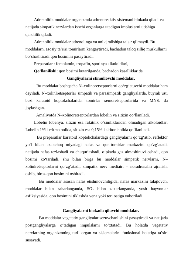 Adrenolitik moddalar organizmda adrenoreaktiv sistemani blokada qiladi va 
natijada simpatik nervlardan ishchi organlarga utadigan impluslarni utishiga 
qarshilik qiladi. 
Adrenolitik moddalar adrenolinga va uni ajralishiga ta’sir qilmaydi. Bu 
moddalarni asosiy ta’siri tomirlarni kengaytiradi, bachadon taloq silliq muskullarni 
bo‘shashtiradi qon bosimini pasaytiradi.
Preparatlar : fentolamin, tropafin, sporinya alkoloidlari, 
Qo‘llanilishi: qon bosimi kutarilganda, bachadon kasalliklarida 
Gangliyalarni stimullovchi moddalar.
  Bu moddalar boshqacha N–xolinoretseptorlarni qo‘zg‘atuvchi moddalar ham
deyiladi. N–xolinlretseptorlar simpatik va parasimpatik gangliyalarda, buyrak usti
bezi  karatoid  koptokchalarida,  tomirlar  xemoretseptorlarida  va  MNS.  da
joylashgan. 
  
Amaliyotda N–xolinoretseptorlardan lobelin va sitizin qo‘llaniladi. 
Lobelin lobeliya, sitizin esa rakitnik o‘simliklaridan olinadigan alkoloidlar.
Lobelin 1%li eritma holida, sitizin esa 0,15%li sititon holida qo‘llaniladi. 
  Bu preparatlar karatoid koptokchalardagi gangliyalarni qo‘zg‘atib, reflektor
yo‘l  bilan  uzunchoq  miyadagi  nafas  va  qon-tomirlar  markazini  qo‘zg‘atadi,
natijada nafas tezlashadi va chuqurlashadi, o‘pkada gaz almashinuvi oshadi, qon
bosimi  ko‘tariladi,  shu  bilan  birga  bu  moddalar  simpatik  nervlarni,  N–
xolinlretseptorlarni qo‘zg‘atadi, simpatik nerv mediatri – noradrenalin ajralishi
oshib, biroz qon bosimini oshiradi. 
   Bu moddalar asosan nafas etishmovchiligida, nafas markazini falajlovchi
moddalar  bilan  zaharlanganda,  SO2 bilan  zaxarlanganda,  yosh  hayvonlar
asfiksiyasida, qon bosimini tiklashda vena yoki teri ostiga yuboriladi.
Gangliyalarni blokada qiluvchi moddalar.
    Bu moddalar vegetativ gangliyalar sezuvchanlishini pasaytiradi va natijada
postgangliyalarga  o‘tadigan  impulslarni  to‘xtatadi.  Bu  holatda  vegetativ
nervlarning organizmning turli organ va sisiemalarini funksional holatiga ta’siri
susayadi. 

