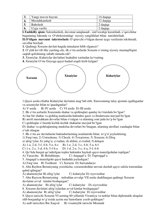 3. 
Yangi mavzu bayoni 
14 daqiqa 
4. 
Mustahkamlash  
12 daqiqa 
5. 
Baholash  
2 daqiqa 
6. 
Uyga vazifa 
2 daqiqa 
I.Tashkiliy qism: Salomlashish, davomat aniqlanadi , sinf tozaligi kuzatiladi, o`quvchilar 
bugunning Jahonda va  O‘zbekistondagi  siyosiy yangiliklari bilan  tanishtiriladi. 
II.O‘tilgan  mavzuni  takrstorlash: O`qituvchi o‘tilgan darsni uyga vazifasini tekshiradi, 
savollar beriladi.  
1. Qadimgi Xorazm davlati haqida nimalarni bilib olgansiz? 
2. O‘ylab ko‘rib fikr yuriting-chi, ilk o‘rta asrlarda Xorazm o‘zining siyosiy mustaqilligini 
saqlab qolishining sababi nimada edi? 
3. Xioniylar, Kidariylar davlatlari hududini xaritadan ko‘rsating. 
4. Xioniylar O‘rta Osiyoga qaysi hudud orqali kirib kelgan? 
      
 
 
 
 
 
 
 
 
 
 
 
1.Qaysi asrda eftallar Kidariylar davlatini mag‘lub etib, Xurosonning talay qismini egallaganlar 
va sosoniylar bilan to’qnashganlar? 
A) V asrda 
B) IV asrda 
C) VI asrda  D) III asrda 
2. Ilk o‘rta asrlarda Xorazmda shahar va qishloqlari qanday ko‘rinishda bo‘lgan? 
A) har bir shahar va qishloq markazida hukmdor qasri va ibodatxona mavjud bo‘lgan 
B) atrofi mustahkam devorlar bilan o‘ralgan va ularning soni juda ko‘p bo‘lgan 
C) qishloqlar o’rtasida kichik-kichik shaharlar mavjud bo‘lgan 
D) shahar va qishloqlarning mudofaa devorlari bo‘lmagan, ularning atroflari xandaqlar bilan 
o‘rab olingan 
3. Ilk o‘rta asr davlatlarini hukmdorlarining nomlanishi bilan  to‘g‘ri joylashtiring. 
1) Farg‘ona; 2) Ustrushona; 3) Choch; 4) Toxariston; 5) Xorazm; 6) Eloq 
a) afrig‘iylar; b) yabg’u; c) tudun; d) afshin; e) ixshid; f) dehqon 
A) 1-a, 2-d, 3-f, 4-b, 5-e, 6-c     B) 1-e, 2-d, 3-c, 4-b, 5-a, 6-f 
C) 1-e, 2-c, 3-d, 4-b, 5-f 6-a      D) 1-d, 2-e, 3-c, 4-a, 5-f, 6-b 
4. Qo‘lida burgut qo‘ndirilgan tojdor hukmdor haykali qaysi manzilgohdan topilgan? 
A) Varaxsha B) Bolaliktepa  
C) Anqaqal‘a  D) Tuproqqal‘a 
5. Anqaqal‘a manzilgohi qaysi hududda joylashgan? 
A) Farg’ona B) Toshkent C) Xorazm  D) Surxandaryo 
6. Abu Rayhon Beruniyning yozishicha, xorazmshohlar unvoni dastlab qaysi sulola tomonidan 
qabul qilingan? 
A) ahamoniylar B) afrig’iylar 
C) kidariylar D) siyovushlar 
7. Abu Rayxon Beruniyning    miloddan avvalgi VII asrda shakllangan qadimgi Xorazm 
davlatini avval   kimlar boshqargan? 
A) ahamoniylar    B) afrig’iylar 
C) kidariylar    D) siyovushlar 
8. Xorazm davlatini afrig‘iylardan avval kimlar boshqargan? 
A) ahamoniylar  B) afrig‘iylar 
C) kidariylar  D) siyovushlar 
9. Qaysi tarixchi Xorazm VI asrning 60-yillarida Vizantiya va turklar bilan diplomatik aloqalar 
olib borganligi to‘g‘risida ayrim ma‘lumotlarni yozib qoldirgan? 
A) arab tarixchisi Ibn Xaqval      B) vizantiylik tarixchi Menandr 
 
Xorazm 
 
Xioniylar 
 
Kidariylar 
 
