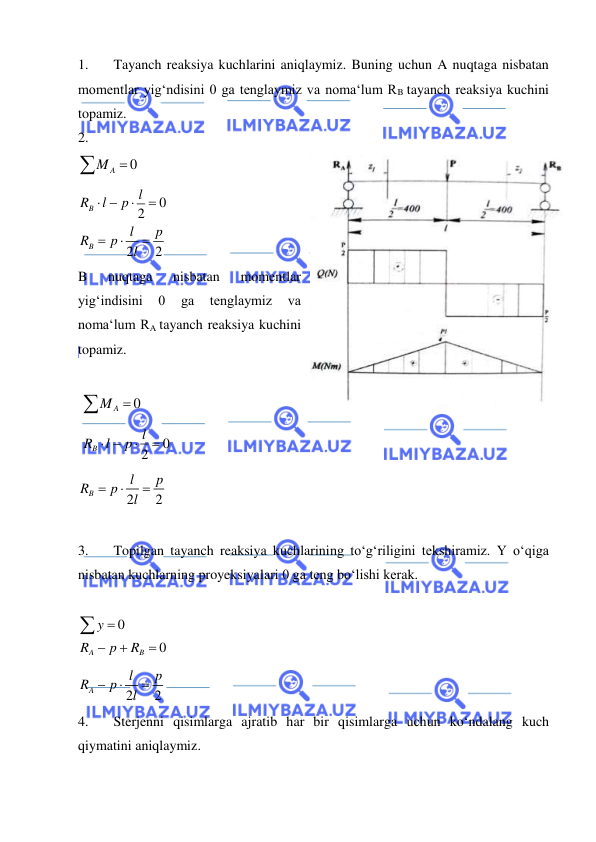  
 
1. 
Tayanch reaksiya kuchlarini aniqlaymiz. Buning uchun A nuqtaga nisbatan 
momentlar yig‘ndisini 0 ga tenglaymiz va noma‘lum RB tayanch reaksiya kuchini 
topamiz.  
2. 
 
0
A
M 
 
0
2
2
2
B
B
l
R
l
p
l
p
R
p
l
 





 
B 
nuqtaga 
nisbatan 
momentlar 
yig‘indisini 
0 
ga 
tenglaymiz 
va 
noma‘lum RA tayanch reaksiya kuchini 
topamiz.  
 
 
0
A
M 
                      
 
0
2
B
l
R
l
  p


 
2
2
B
l
p
R
p
l



 
              
3. 
Topilgan tayanch reaksiya kuchlarining to‘g‘riligini tekshiramiz. Y o‘qiga 
nisbatan kuchlarning proyeksiyalari 0 ga teng bo‘lishi kerak.  
 
0
0
A
B
y
R
p
R





 
2
2
A
l
p
R
p
l



 
4. 
Sterjenni qisimlarga ajratib har bir qisimlarga uchun ko‘ndalang kuch 
qiymatini aniqlaymiz.  
 
