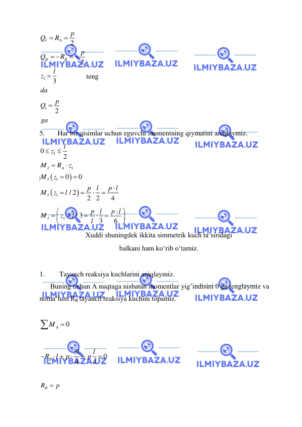  
 
1
1
2
2
3
2
I
A
II
B
p
Q
R
p
Q
R
l
z
da
p
Q
ga


 
 


teng 
5. 
Har bir qisimlar uchun eguvchi momentning qiymatini aniqlaymiz.  




1
1
1
1
0
2
0
0
/ 2
2 2
4
I
A
I
I
l
z
M
R
z
M
z
p l
p l
M
z
l











 
1
/ 3
3
6
I
p l
p l
M
z
l
l












 
Xuddi shuningdek ikkita simmetrik kuch ta‘siridagi  
balkani ham ko‘rib o‘tamiz. 
 
1. 
 Tayanch reaksiya kuchlarini aniqlaymiz.  
      Buning uchun A nuqtaga nisbatan momentlar yig’indisini 0 ga tenglaymiz va 
noma‘lum RB tayanch reaksiya kuchini topamiz.  
 
0
A
M 
 
 
3
0
4
4
B
l
l
R
l
p
p

 



 
 
RB
 p
 
