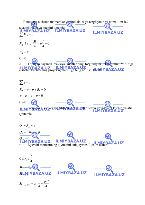  
 
 
     B nuqtaga nisbatan momentlar yig‘indisini 0 ga tenglaymiz va noma‘lum RA 
tayanch reaksiya kuchini topamiz.  
0
B
M 
 
3
0
4
4
A
l
l
R
l
p
p
 



 
RA
 p
 
0
 0
 
2. 
Topilgan tayanch reaksiya kuchlarining to‘g‘riligini tekshiramiz. Y o‘qiga 
nisbatan kuchlarning proyeksiyalari 0 ga teng bo‘lishi kerak.  
 
y  0
 
0
A
B
R
p
p
R




 
0
p
p
p
p




 
0
 0
 
3. 
Sterjenni qisimlarga ajratib har bir qisimlar uchun ko‘ndalang kuch qiymatini 
ajratamiz.  
 
I
A
Q
R
p


 
II
B
Q
R
p
 
 
 
0
QIII

 
4. 
Eguvchi momentning qiymatini aniqlaymiz. I qisim uchun:  
 
1
0
4
l
 z

 
1
I
A
M
R
z


 

1 0
0
MI z


 


1
/4
4
4
I z
l
l
p l
M
p





 
