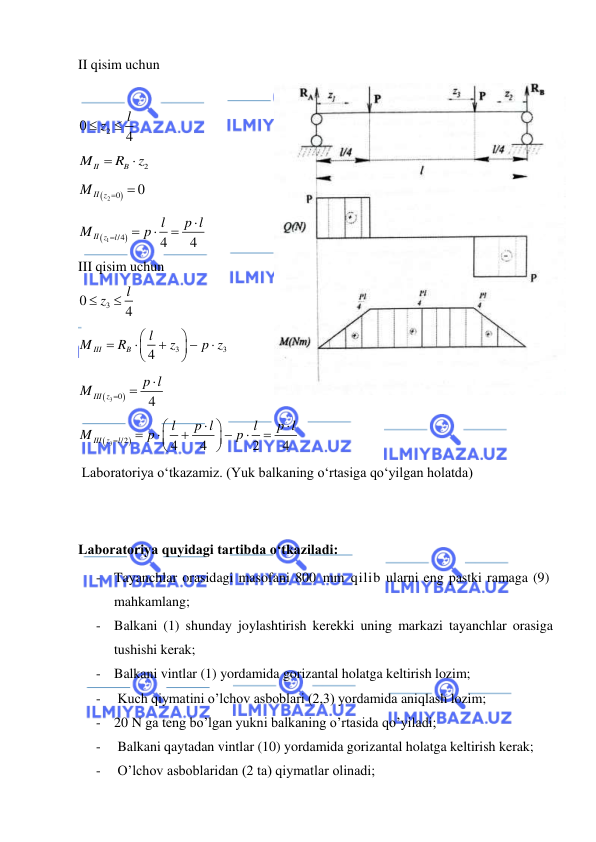 
 
II qisim uchun 
 
2
0
4
l
 z

 
2
II
B
M
R
z


 

2 0
0
MII z

  


1
/4
4
4
II z
l
l
p l
M
p





 
III qisim uchun  
3
0
4
l
 z

 
3
3
4
III
B
l
M
R
z
p z











 

3 0
4
III z
p l
M



 


3
/2
4
4
2
4
III z
l
l
p l
l
p l
M
p
p















 
 Laboratoriya o‘tkazamiz. (Yuk balkaning o‘rtasiga qo‘yilgan holatda)  
 
 
Laboratoriya quyidagi tartibda o‘tkaziladi: 
- Tayanchlar orasidagi masofani 800 mm qilib ularni eng pastki ramaga (9) 
mahkamlang; 
- Balkani (1) shunday joylashtirish kerekki uning markazi tayanchlar orasiga 
tushishi kerak; 
- Balkani vintlar (1) yordamida gorizantal holatga keltirish lozim;  
-  Kuch qiymatini o’lchov asboblari (2,3) yordamida aniqlash lozim; 
- 20 N ga teng bo’lgan yukni balkaning o’rtasida qo’yiladi; 
-  Balkani qaytadan vintlar (10) yordamida gorizantal holatga keltirish kerak; 
-  O’lchov asboblaridan (2 ta) qiymatlar olinadi; 
