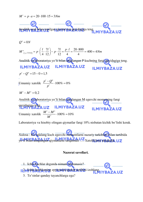  
 
20 100 15
3
M t
p a
Nm






 
 
Analitik usul bilan topilgan qiymat esa quyidagiga teng.  
 
0
Qn
 N
 


3 7 /12
7
7
20 800
400
4
4 12
12
4
4
n
z
l
l
l
l
p l
M
p
p
Nm


















 
Analitik va laboratoriya yo’li bilan aniqlangan P kuchning farqi quyidagiga teng.  
 
15
0
1,5
t
n
p
 Q



 
Umumiy xatolik  
100%
0%
t
n
t
p
Q
p



 
0,2
t
n
M
 M

 
Analitik va laboratoriya yo’li bilan aniqlangan M eguvchi mometning farqi 
quyidagiga teng.  
Umumiy xatolik  
100%
10%
t
n
t
M
M
M



 
Laboratoriya va hisobiy olingan qiymatlar farqi 10% nisbatan kichik bo’lishi kerak. 
 
Xulosa : Ko’ndalang kuch eguvchi momentlarni nazariy tarkiblari bilan tartibida 
yo’li bilan aniqlangan qiymatlarni tarqatmali …. Xatoliklarni aniqladik.  
 
Nazorat savollari. 
 
1. Ichki kuchlar deganda nimani tushunasiz? 
2. Ichki kuchlarning epyurasini qurish tartibini izohlang. 
3. To’sinlar qanday tayanchlarga ega? 
 
