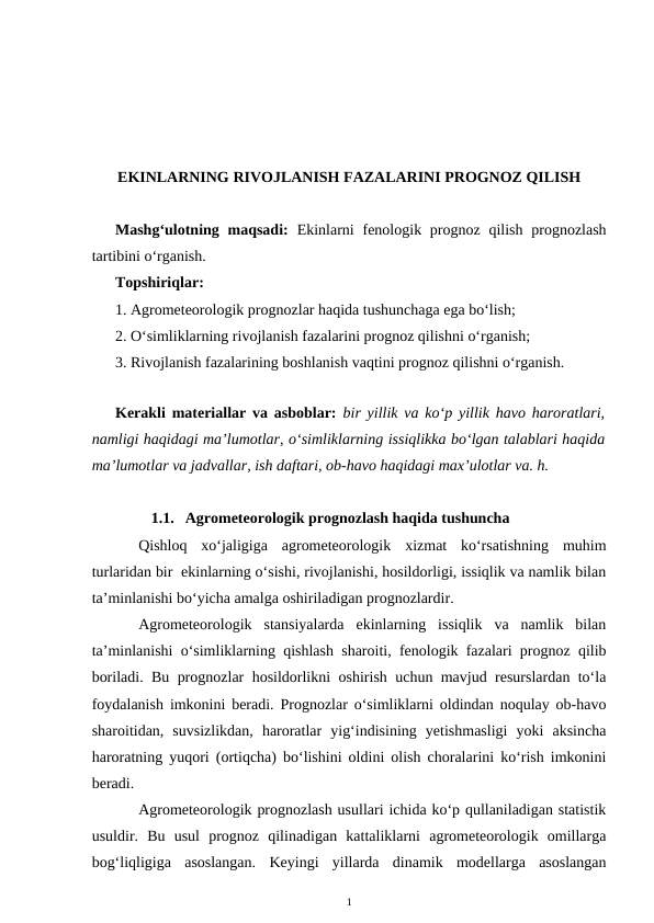 EKINLARNING RIVOJLANISH FAZALARINI PROGNOZ QILISH
Mashg‘ulotning maqsadi:  Ekinlarni  fenologik prognoz qilish  prognozlash
tartibini o‘rganish.
Topshiriqlar:
1. Agrometeorologik prognozlar haqida tushunchaga ega bo‘lish;
2. O‘simliklarning rivojlanish fazalarini prognoz qilishni o‘rganish;
3. Rivojlanish fazalarining boshlanish vaqtini prognoz qilishni o‘rganish.
Kerakli materiallar va asboblar:  bir yillik va ko‘p yillik havo haroratlari,
namligi haqidagi ma’lumotlar, o‘simliklarning issiqlikka bo‘lgan talablari haqida
ma’lumotlar va jadvallar, ish daftari, ob-havo haqidagi max’ulotlar va. h.
1.1. Agrometeorologik prognozlash haqida tushuncha 
Qishloq  xo‘jaligiga  agrometeorologik  xizmat  ko‘rsatishning  muhim
turlaridan bir  ekinlarning o‘sishi, rivojlanishi, hosildorligi, issiqlik va namlik bilan
ta’minlanishi bo‘yicha amalga oshiriladigan prognozlardir.
Agrometeorologik  stansiyalarda  ekinlarning  issiqlik  va  namlik  bilan
ta’minlanishi o‘simliklarning qishlash sharoiti, fenologik fazalari prognoz qilib
boriladi. Bu prognozlar hosildorlikni oshirish uchun mavjud resurslardan to‘la
foydalanish imkonini beradi. Prognozlar o‘simliklarni oldindan noqulay ob-havo
sharoitidan,  suvsizlikdan,  haroratlar  yig‘indisining  yetishmasligi  yoki  aksincha
haroratning yuqori (ortiqcha) bo‘lishini oldini olish choralarini ko‘rish imkonini
beradi.
Agrometeorologik prognozlash usullari ichida ko‘p qullaniladigan statistik
usuldir.  Bu  usul  prognoz  qilinadigan  kattaliklarni  agrometeorologik  omillarga
bog‘liqligiga  asoslangan.  Keyingi  yillarda  dinamik  modellarga  asoslangan
1
