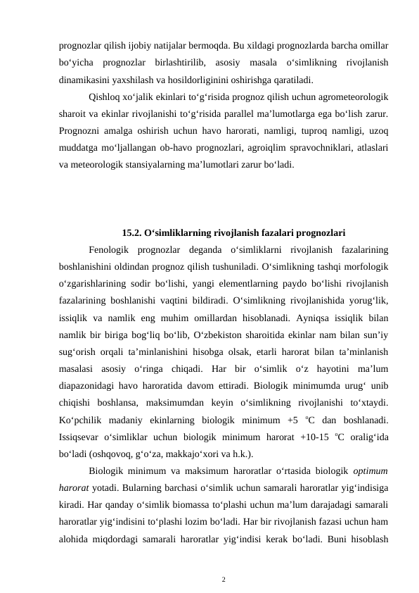 prognozlar qilish ijobiy natijalar bermoqda. Bu xildagi prognozlarda barcha omillar
bo‘yicha  prognozlar  birlashtirilib,  asosiy  masala  o‘simlikning  rivojlanish
dinamikasini yaxshilash va hosildorliginini oshirishga qaratiladi.
Qishloq xo‘jalik ekinlari to‘g‘risida prognoz qilish uchun agrometeorologik
sharoit va ekinlar rivojlanishi to‘g‘risida parallel ma’lumotlarga ega bo‘lish zarur.
Prognozni amalga oshirish uchun havo harorati, namligi, tuproq namligi, uzoq
muddatga mo‘ljallangan ob-havo prognozlari, agroiqlim spravochniklari, atlaslari
va meteorologik stansiyalarning ma’lumotlari zarur bo‘ladi.
15.2. O‘simliklarning rivojlanish fazalari prognozlari
Fenologik  prognozlar  deganda  o‘simliklarni  rivojlanish  fazalarining
boshlanishini oldindan prognoz qilish tushuniladi. O‘simlikning tashqi morfologik
o‘zgarishlarining sodir bo‘lishi, yangi elementlarning paydo bo‘lishi rivojlanish
fazalarining boshlanishi vaqtini bildiradi. O‘simlikning rivojlanishida yorug‘lik,
issiqlik  va  namlik  eng  muhim  omillardan  hisoblanadi.  Ayniqsa  issiqlik  bilan
namlik bir biriga bog‘liq bo‘lib, O‘zbekiston sharoitida ekinlar nam bilan sun’iy
sug‘orish orqali ta’minlanishini hisobga olsak, etarli harorat bilan ta’minlanish
masalasi  asosiy  o‘ringa  chiqadi.  Har  bir  o‘simlik  o‘z  hayotini  ma’lum
diapazonidagi havo haroratida davom ettiradi. Biologik minimumda urug‘ unib
chiqishi  boshlansa,  maksimumdan  keyin  o‘simlikning  rivojlanishi  to‘xtaydi.
Ko‘pchilik  madaniy  ekinlarning  biologik  minimum  +5  oC  dan  boshlanadi.
Issiqsevar  o‘simliklar  uchun  biologik  minimum  harorat  +10-15  oC  oralig‘ida
bo‘ladi (oshqovoq, g‘o‘za, makkajo‘xori va h.k.). 
Biologik minimum va maksimum haroratlar o‘rtasida biologik  optimum
harorat yotadi. Bularning barchasi o‘simlik uchun samarali haroratlar yig‘indisiga
kiradi. Har qanday o‘simlik biomassa to‘plashi uchun ma’lum darajadagi samarali
haroratlar yig‘indisini to‘plashi lozim bo‘ladi. Har bir rivojlanish fazasi uchun ham
alohida miqdordagi samarali haroratlar yig‘indisi kerak bo‘ladi. Buni hisoblash
2
