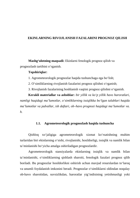 EKINLARNING RIVOJLANISH FAZALARINI PROGNOZ QILISH
Mashg‘ulotning maqsadi: Ekinlarni fenologik prognoz qilish va 
prognozlash tartibini o‘rganish.
Topshiriqlar:
1. Agrometeorologik prognozlar haqida tushunchaga ega bo‘lish;
2. O‘simliklarning rivojlanish fazalarini prognoz qilishni o‘rganish;
3. Rivojlanish fazalarining boshlanish vaqtini prognoz qilishni o‘rganish.
Kerakli materiallar va asboblar: bir yillik va ko‘p yillik havo haroratlari,
namligi haqidagi ma’lumotlar, o‘simliklarning issiqlikka bo‘lgan talablari haqida
ma’lumotlar va jadvallar, ish daftari, ob–havo prognozi haqidagi ma’lumotlar va.
h.
1.1.
Agrometeorologik prognozlash haqida tushuncha
Qishloq  xo‘jaligiga  agrometeorologik  xizmat  ko‘rsatishning  muhim
turlaridan biri ekinlarning o‘sishi, rivojlanishi, hosildorligi, issiqlik va namlik bilan
ta’minlanishi bo‘yicha amalga oshiriladigan prognozlardir.
Agrometeorologik  stansiyalarda  ekinlarning  issiqlik  va  namlik  bilan
ta’minlanishi, o‘simliklarning qishlash sharoiti, fenologik fazalari prognoz qilib
boriladi. Bu prognozlar hosildorlikni oshirish uchun mavjud resurslardan to‘laroq
va unumli foydalanish imkonini beradi. Prognozlar o‘simliklarni oldindan noqulay
ob-havo  sharoitidan,  suvsizlikdan,  haroratlar  yig‘indisining  yetishmasligi  yoki
