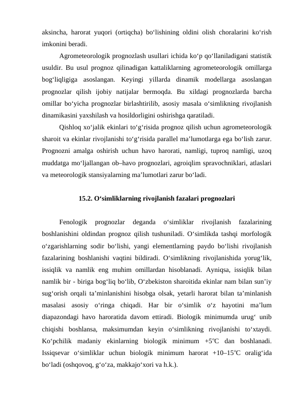 aksincha, harorat yuqori (ortiqcha) bo‘lishining oldini olish choralarini ko‘rish
imkonini beradi.
Agrometeorologik prognozlash usullari ichida ko‘p qo‘llaniladigani statistik
usuldir. Bu usul prognoz qilinadigan kattaliklarning agrometeorologik omillarga
bog‘liqligiga  asoslangan.  Keyingi  yillarda  dinamik  modellarga  asoslangan
prognozlar  qilish  ijobiy  natijalar  bermoqda.  Bu  xildagi  prognozlarda  barcha
omillar bo‘yicha prognozlar birlashtirilib, asosiy masala o‘simlikning rivojlanish
dinamikasini yaxshilash va hosildorligini oshirishga qaratiladi.
Qishloq xo‘jalik ekinlari to‘g‘risida prognoz qilish uchun agrometeorologik
sharoit va ekinlar rivojlanishi to‘g‘risida parallel ma’lumotlarga ega bo‘lish zarur.
Prognozni amalga oshirish uchun havo harorati, namligi, tuproq namligi, uzoq
muddatga mo‘ljallangan ob–havo prognozlari, agroiqlim spravochniklari, atlaslari
va meteorologik stansiyalarning ma’lumotlari zarur bo‘ladi.
15.2. O‘simliklarning rivojlanish fazalari prognozlari
Fenologik  prognozlar  deganda  o‘simliklar  rivojlanish  fazalarining
boshlanishini oldindan prognoz qilish tushuniladi. O‘simlikda tashqi morfologik
o‘zgarishlarning sodir bo‘lishi, yangi elementlarning paydo bo‘lishi rivojlanish
fazalarining boshlanishi vaqtini bildiradi. O‘simlikning rivojlanishida yorug‘lik,
issiqlik va namlik eng muhim omillardan hisoblanadi. Ayniqsa, issiqlik bilan
namlik bir - biriga bog‘liq bo‘lib, O‘zbekiston sharoitida ekinlar nam bilan sun’iy
sug‘orish orqali ta’minlanishini hisobga olsak, yetarli harorat bilan ta’minlanish
masalasi  asosiy  o‘ringa  chiqadi.  Har  bir  o‘simlik  o‘z  hayotini  ma’lum
diapazondagi havo haroratida davom ettiradi. Biologik minimumda urug‘ unib
chiqishi  boshlansa,  maksimumdan  keyin  o‘simlikning  rivojlanishi  to‘xtaydi.
Ko‘pchilik  madaniy  ekinlarning  biologik  minimum  +5oC  dan  boshlanadi.
Issiqsevar  o‘simliklar  uchun  biologik  minimum  harorat  +10–15oC  oralig‘ida
bo‘ladi (oshqovoq, g‘o‘za, makkajo‘xori va h.k.). 
