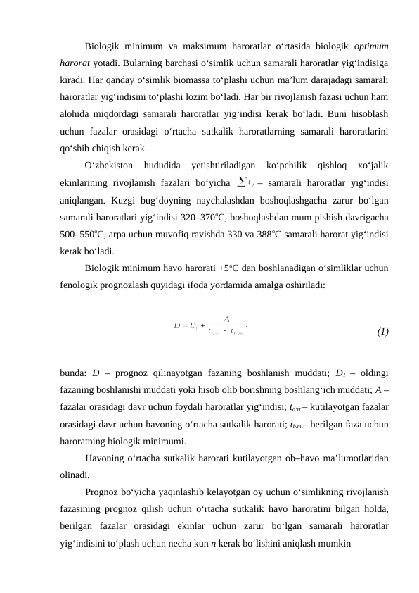Biologik minimum  va maksimum  haroratlar  o‘rtasida biologik  optimum
harorat yotadi. Bularning barchasi o‘simlik uchun samarali haroratlar yig‘indisiga
kiradi. Har qanday o‘simlik biomassa to‘plashi uchun ma’lum darajadagi samarali
haroratlar yig‘indisini to‘plashi lozim bo‘ladi. Har bir rivojlanish fazasi uchun ham
alohida miqdordagi samarali haroratlar yig‘indisi kerak bo‘ladi. Buni hisoblash
uchun  fazalar  orasidagi  o‘rtacha  sutkalik  haroratlarning  samarali  haroratlarini
qo‘shib chiqish kerak.
O‘zbekiston  hududida  yetishtiriladigan  ko‘pchilik  qishloq  xo‘jalik
ekinlarining  rivojlanish  fazalari  bo‘yicha  
–  samarali  haroratlar  yig‘indisi
aniqlangan.  Kuzgi  bug‘doyning  naychalashdan  boshoqlashgacha  zarur  bo‘lgan
samarali haroratlari yig‘indisi 320–370oC, boshoqlashdan mum pishish davrigacha
500–550oC, arpa uchun muvofiq ravishda 330 va 388oC samarali harorat yig‘indisi
kerak bo‘ladi.
Biologik minimum havo harorati +5oC dan boshlanadigan o‘simliklar uchun
fenologik prognozlash quyidagi ifoda yordamida amalga oshiriladi:
 
(1)
bunda:  D –  prognoz  qilinayotgan  fazaning  boshlanish  muddati;  D1 –  oldingi
fazaning boshlanishi muddati yoki hisob olib borishning boshlang‘ich muddati; A –
fazalar orasidagi davr uchun foydali haroratlar yig‘indisi; to‘rt – kutilayotgan fazalar
orasidagi davr uchun havoning o‘rtacha sutkalik harorati; tb.m.– berilgan faza uchun
haroratning biologik minimumi.
Havoning o‘rtacha sutkalik harorati kutilayotgan ob–havo ma’lumotlaridan
olinadi.
Prognoz bo‘yicha yaqinlashib kelayotgan oy uchun o‘simlikning rivojlanish
fazasining prognoz qilish uchun o‘rtacha sutkalik havo  haroratini bilgan holda,
berilgan  fazalar  orasidagi  ekinlar  uchun  zarur  bo‘lgan  samarali  haroratlar
yig‘indisini to‘plash uchun necha kun n kerak bo‘lishini aniqlash mumkin

