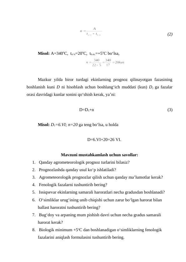  
 
(2)
Misol: A=340oC,  to‘rt=20oC,  tb.m.=+5oC bo‘lsa,
Mazkur  yilda  biror  turdagi  ekinlarning  prognoz  qilinayotgan  fazasining
boshlanish kuni  D ni hisoblash uchun boshlang‘ich muddati (kun)  D1 ga fazalar
orasi davridagi kunlar sonini qo‘shish kerak, ya’ni:
D=D1+n
(3)
Misol: D1=6.VI; n=20 ga teng bo‘lsa, u holda 
     D=6.VI+20=26 VI.
Mavzuni mustahkamlash uchun savollar:
1.  Qanday agrometeorologik prognoz turlarini bilasiz?
2.  Prognozlashda qanday usul ko‘p ishlatiladi?
3.  Agrometeorologik prognozlar qilish uchun qanday ma’lumotlar kerak?
4.  Fenologik fazalarni tushuntirib bering?
5.  Issiqsevar ekinlarning samarali haroratlari necha gradusdan boshlanadi?
6.  O‘simliklar urug‘ining unib chiqishi uchun zarur bo‘lgan harorat bilan 
ballast haroratni tushuntirib bering?
7.  Bug‘doy va arpaning mum pishish davri uchun necha gradus samarali 
harorat kerak?
8.  Biologik minimum +5oC dan boshlanadigan o‘simliklarning fenologik 
fazalarini aniqlash formulasini tushuntirib bering.
