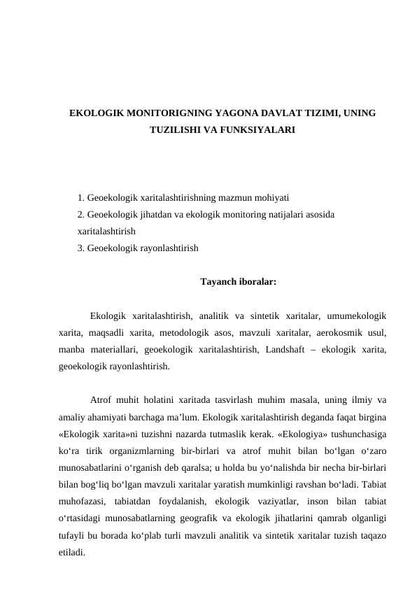 EKOLOGIK MONITORIGNING YAGONA DAVLAT TIZIMI, UNING
TUZILISHI VA FUNKSIYALARI
1. Geoekologik xaritalashtirishning mazmun mohiyati
2. Geoekologik jihatdan va ekologik monitoring natijalari asosida 
xaritalashtirish
3. Geoekologik rayonlashtirish
Tayanch iboralar:
Ekologik  xaritalashtirish,  analitik  va  sintetik  xaritalar,  umumekologik
xarita,  maqsadli  xarita, metodologik asos,  mavzuli  xaritalar, aerokosmik usul,
manba  materiallari,  geoekologik  xaritalashtirish,  Landshaft  –  ekologik  xarita,
geoekologik rayonlashtirish.
Atrof muhit holatini xaritada tasvirlash muhim masala, uning ilmiy va
amaliy ahamiyati barchaga ma’lum. Ekologik xaritalashtirish deganda faqat birgina
«Ekologik xarita»ni tuzishni nazarda tutmaslik kerak. «Ekologiya» tushunchasiga
ko‘ra  tirik  organizmlarning  bir-birlari  va  atrof  muhit  bilan  bo‘lgan  o‘zaro
munosabatlarini o‘rganish deb qaralsa; u holda bu yo‘nalishda bir necha bir-birlari
bilan bog‘liq bo‘lgan mavzuli xaritalar yaratish mumkinligi ravshan bo‘ladi. Tabiat
muhofazasi,  tabiatdan  foydalanish,  ekologik  vaziyatlar,  inson  bilan  tabiat
o‘rtasidagi munosabatlarning geografik va ekologik jihatlarini qamrab olganligi
tufayli bu borada ko‘plab turli mavzuli analitik va sintetik xaritalar tuzish taqazo
etiladi.
