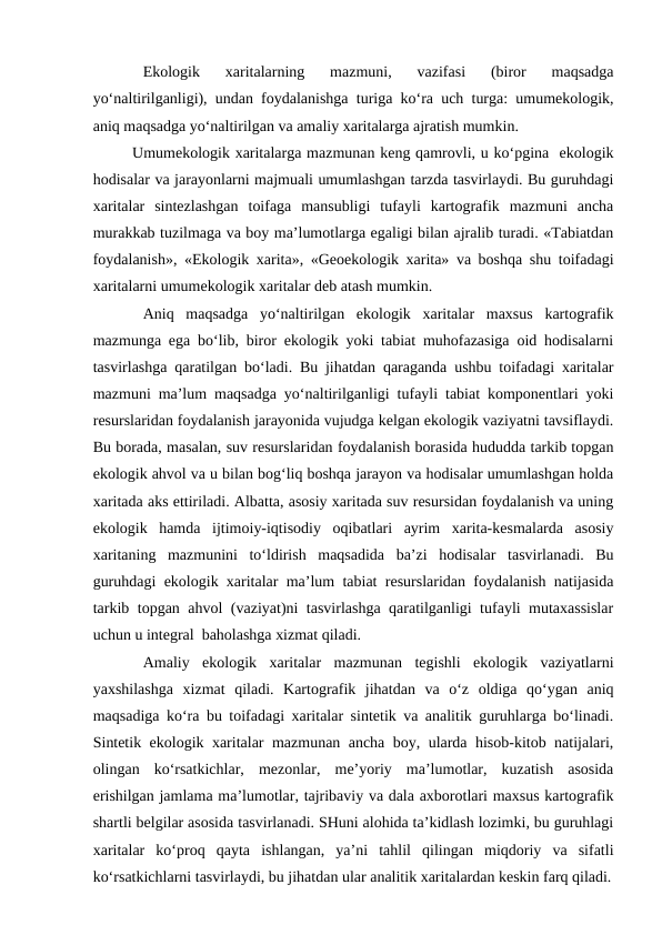 Ekologik  xaritalarning  mazmuni,  vazifasi  (biror  maqsadga
yo‘naltirilganligi), undan foydalanishga turiga ko‘ra uch turga: umumekologik,
aniq maqsadga yo‘naltirilgan va amaliy xaritalarga ajratish mumkin.  
Umumekologik xaritalarga mazmunan keng qamrovli, u ko‘pgina  ekologik
hodisalar va jarayonlarni majmuali umumlashgan tarzda tasvirlaydi. Bu guruhdagi
xaritalar  sintezlashgan  toifaga  mansubligi  tufayli  kartografik  mazmuni  ancha
murakkab tuzilmaga va boy ma’lumotlarga egaligi bilan ajralib turadi. «Tabiatdan
foydalanish», «Ekologik xarita», «Geoekologik xarita» va boshqa shu toifadagi
xaritalarni umumekologik xaritalar deb atash mumkin.
Aniq  maqsadga  yo‘naltirilgan  ekologik  xaritalar  maxsus  kartografik
mazmunga ega bo‘lib, biror ekologik yoki tabiat muhofazasiga oid hodisalarni
tasvirlashga qaratilgan bo‘ladi. Bu jihatdan qaraganda ushbu toifadagi xaritalar
mazmuni ma’lum maqsadga yo‘naltirilganligi tufayli tabiat komponentlari yoki
resurslaridan foydalanish jarayonida vujudga kelgan ekologik vaziyatni tavsiflaydi.
Bu borada, masalan, suv resurslaridan foydalanish borasida hududda tarkib topgan
ekologik ahvol va u bilan bog‘liq boshqa jarayon va hodisalar umumlashgan holda
xaritada aks ettiriladi. Albatta, asosiy xaritada suv resursidan foydalanish va uning
ekologik  hamda  ijtimoiy-iqtisodiy  oqibatlari  ayrim  xarita-kesmalarda  asosiy
xaritaning  mazmunini  to‘ldirish  maqsadida  ba’zi  hodisalar  tasvirlanadi.  Bu
guruhdagi ekologik xaritalar ma’lum tabiat resurslaridan foydalanish natijasida
tarkib topgan ahvol (vaziyat)ni tasvirlashga qaratilganligi tufayli mutaxassislar
uchun u integral  baholashga xizmat qiladi.
Amaliy  ekologik  xaritalar  mazmunan  tegishli  ekologik  vaziyatlarni
yaxshilashga  xizmat  qiladi.  Kartografik  jihatdan  va  o‘z  oldiga  qo‘ygan  aniq
maqsadiga ko‘ra bu toifadagi xaritalar sintetik va analitik guruhlarga bo‘linadi.
Sintetik ekologik xaritalar mazmunan ancha boy, ularda hisob-kitob natijalari,
olingan  ko‘rsatkichlar,  mezonlar,  me’yoriy  ma’lumotlar,  kuzatish  asosida
erishilgan jamlama ma’lumotlar, tajribaviy va dala axborotlari maxsus kartografik
shartli belgilar asosida tasvirlanadi. SHuni alohida ta’kidlash lozimki, bu guruhlagi
xaritalar  ko‘proq  qayta  ishlangan,  ya’ni  tahlil  qilingan  miqdoriy  va  sifatli
ko‘rsatkichlarni tasvirlaydi, bu jihatdan ular analitik xaritalardan keskin farq qiladi.
