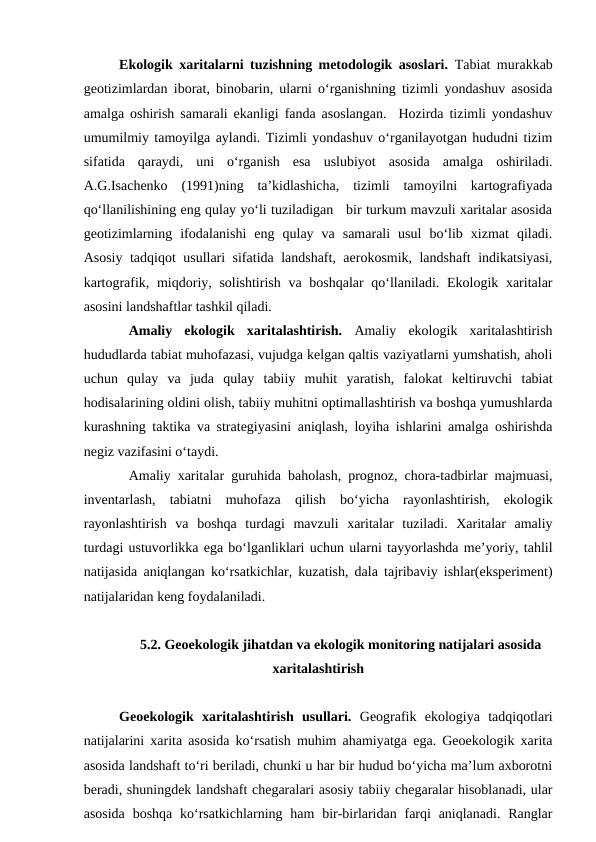 Ekologik xaritalarni tuzishning metodologik asoslari.  Tabiat murakkab
geotizimlardan iborat, binobarin, ularni o‘rganishning tizimli yondashuv asosida
amalga oshirish samarali ekanligi fanda asoslangan.  Hozirda tizimli yondashuv
umumilmiy tamoyilga aylandi. Tizimli yondashuv o‘rganilayotgan hududni tizim
sifatida  qaraydi,  uni  o‘rganish  esa  uslubiyot  asosida  amalga  oshiriladi.
A.G.Isachenko  (1991)ning  ta’kidlashicha,  tizimli  tamoyilni  kartografiyada
qo‘llanilishining eng qulay yo‘li tuziladigan   bir turkum mavzuli xaritalar asosida
geotizimlarning  ifodalanishi  eng  qulay  va  samarali  usul  bo‘lib  xizmat  qiladi.
Asosiy tadqiqot usullari sifatida landshaft, aerokosmik, landshaft indikatsiyasi,
kartografik, miqdoriy, solishtirish va boshqalar  qo‘llaniladi. Ekologik xaritalar
asosini landshaftlar tashkil qiladi.
Amaliy  ekologik  xaritalashtirish. Amaliy  ekologik  xaritalashtirish
hududlarda tabiat muhofazasi, vujudga kelgan qaltis vaziyatlarni yumshatish, aholi
uchun  qulay  va  juda  qulay  tabiiy  muhit  yaratish,  falokat  keltiruvchi  tabiat
hodisalarining oldini olish, tabiiy muhitni optimallashtirish va boshqa yumushlarda
kurashning taktika va strategiyasini aniqlash, loyiha ishlarini amalga oshirishda
negiz vazifasini o‘taydi.
Amaliy xaritalar guruhida baholash, prognoz, chora-tadbirlar majmuasi,
inventarlash,  tabiatni  muhofaza  qilish  bo‘yicha  rayonlashtirish,  ekologik
rayonlashtirish  va  boshqa  turdagi  mavzuli  xaritalar  tuziladi.  Xaritalar  amaliy
turdagi ustuvorlikka ega bo‘lganliklari uchun ularni tayyorlashda me’yoriy, tahlil
natijasida aniqlangan ko‘rsatkichlar, kuzatish, dala tajribaviy ishlar(eksperiment)
natijalaridan keng foydalaniladi.
5.2. Geoekologik jihatdan va ekologik monitoring natijalari asosida
xaritalashtirish
Geoekologik  xaritalashtirish  usullari.  Geografik  ekologiya  tadqiqotlari
natijalarini xarita asosida ko‘rsatish muhim ahamiyatga ega. Geoekologik xarita
asosida landshaft to‘ri beriladi, chunki u har bir hudud bo‘yicha ma’lum axborotni
beradi, shuningdek landshaft chegaralari asosiy tabiiy chegaralar hisoblanadi, ular
asosida  boshqa ko‘rsatkichlarning ham  bir-birlaridan  farqi  aniqlanadi. Ranglar
