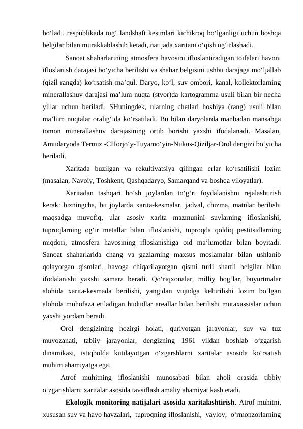 bo‘ladi, respublikada tog‘ landshaft kesimlari kichikroq bo‘lganligi uchun boshqa
belgilar bilan murakkablashib ketadi, natijada xaritani o‘qish og‘irlashadi.
Sanoat shaharlarining atmosfera havosini ifloslantiradigan toifalari havoni
ifloslanish darajasi bo‘yicha berilishi va shahar belgisini ushbu darajaga mo‘ljallab
(qizil rangda) ko‘rsatish ma’qul. Daryo, ko‘l, suv ombori, kanal, kollektorlarning
minerallashuv darajasi ma’lum nuqta (stvor)da kartogramma usuli bilan bir necha
yillar uchun beriladi. SHuningdek, ularning chetlari hoshiya (rang) usuli bilan
ma’lum nuqtalar oralig‘ida ko‘rsatiladi. Bu bilan daryolarda manbadan mansabga
tomon  minerallashuv  darajasining  ortib  borishi  yaxshi  ifodalanadi.  Masalan,
Amudaryoda Termiz -CHorjo‘y-Tuyamo‘yin-Nukus-Qiziljar-Orol dengizi bo‘yicha
beriladi.
Xaritada  buzilgan  va  rekultivatsiya  qilingan  erlar  ko‘rsatilishi  lozim
(masalan, Navoiy, Toshkent, Qashqadaryo, Samarqand va boshqa viloyatlar).
Xaritadan  tashqari  bo‘sh  joylardan  to‘g‘ri  foydalanishni  rejalashtirish
kerak: bizningcha, bu joylarda xarita-kesmalar, jadval, chizma, matnlar berilishi
maqsadga  muvofiq,  ular  asosiy  xarita  mazmunini  suvlarning  ifloslanishi,
tuproqlarning og‘ir  metallar  bilan ifloslanishi,  tuproqda qoldiq pestitsidlarning
miqdori,  atmosfera  havosining  ifloslanishiga  oid  ma’lumotlar  bilan  boyitadi.
Sanoat  shaharlarida  chang  va  gazlarning  maxsus  moslamalar  bilan  ushlanib
qolayotgan  qismlari,  havoga  chiqarilayotgan  qismi  turli  shartli  belgilar  bilan
ifodalanishi  yaxshi  samara  beradi.  Qo‘riqxonalar,  milliy  bog‘lar,  buyurtmalar
alohida  xarita-kesmada  berilishi,  yangidan  vujudga  keltirilishi  lozim  bo‘lgan
alohida muhofaza etiladigan hududlar areallar bilan berilishi mutaxassislar uchun
yaxshi yordam beradi.
Orol  dengizining  hozirgi  holati,  quriyotgan  jarayonlar,  suv  va  tuz
muvozanati,  tabiiy  jarayonlar,  dengizning  1961  yildan  boshlab  o‘zgarish
dinamikasi,  istiqbolda  kutilayotgan  o‘zgarshlarni  xaritalar  asosida  ko‘rsatish
muhim ahamiyatga ega.
Atrof  muhitning  ifloslanishi  munosabati  bilan  aholi  orasida  tibbiy
o‘zgarishlarni xaritalar asosida tavsiflash amaliy ahamiyat kasb etadi.
Ekologik monitoring natijalari asosida xaritalashtirish. Atrof muhitni,
xususan suv va havo havzalari,  tuproqning ifloslanishi,  yaylov,  o‘rmonzorlarning
