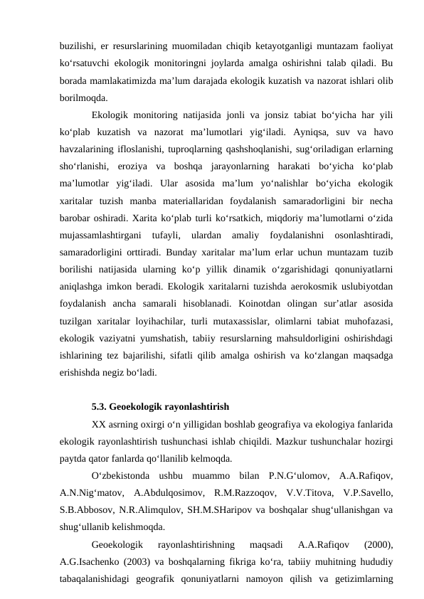 buzilishi, er resurslarining muomiladan chiqib ketayotganligi muntazam faoliyat
ko‘rsatuvchi ekologik monitoringni joylarda amalga oshirishni talab qiladi. Bu
borada mamlakatimizda ma’lum darajada ekologik kuzatish va nazorat ishlari olib
borilmoqda.
Ekologik monitoring natijasida jonli va jonsiz tabiat  bo‘yicha har yili
ko‘plab  kuzatish  va  nazorat  ma’lumotlari  yig‘iladi.  Ayniqsa,  suv  va  havo
havzalarining ifloslanishi, tuproqlarning qashshoqlanishi, sug‘oriladigan erlarning
sho‘rlanishi,  eroziya  va  boshqa  jarayonlarning  harakati  bo‘yicha  ko‘plab
ma’lumotlar  yig‘iladi.  Ular  asosida  ma’lum  yo‘nalishlar  bo‘yicha  ekologik
xaritalar  tuzish  manba  materiallaridan  foydalanish  samaradorligini  bir  necha
barobar oshiradi. Xarita ko‘plab turli ko‘rsatkich, miqdoriy ma’lumotlarni o‘zida
mujassamlashtirgani  tufayli,  ulardan  amaliy  foydalanishni  osonlashtiradi,
samaradorligini orttiradi. Bunday xaritalar ma’lum erlar uchun muntazam tuzib
borilishi  natijasida  ularning  ko‘p  yillik  dinamik  o‘zgarishidagi  qonuniyatlarni
aniqlashga imkon beradi. Ekologik xaritalarni tuzishda aerokosmik uslubiyotdan
foydalanish  ancha  samarali  hisoblanadi.  Koinotdan  olingan  sur’atlar  asosida
tuzilgan xaritalar loyihachilar, turli mutaxassislar, olimlarni  tabiat  muhofazasi,
ekologik vaziyatni yumshatish, tabiiy resurslarning mahsuldorligini oshirishdagi
ishlarining tez bajarilishi, sifatli qilib amalga oshirish va ko‘zlangan maqsadga
erishishda negiz bo‘ladi.
5.3. Geoekologik rayonlashtirish
XX asrning oxirgi o‘n yilligidan boshlab geografiya va ekologiya fanlarida
ekologik rayonlashtirish tushunchasi ishlab chiqildi. Mazkur tushunchalar hozirgi
paytda qator fanlarda qo‘llanilib kelmoqda.
O‘zbekistonda  ushbu  muammo  bilan  P.N.G‘ulomov,  A.A.Rafiqov,
A.N.Nig‘matov,  A.Abdulqosimov,  R.M.Razzoqov,  V.V.Titova,  V.P.Savello,
S.B.Abbosov, N.R.Alimqulov, SH.M.SHaripov va boshqalar shug‘ullanishgan va
shug‘ullanib kelishmoqda.
Geoekologik  rayonlashtirishning  maqsadi  A.A.Rafiqov  (2000),
A.G.Isachenko (2003) va boshqalarning fikriga ko‘ra, tabiiy muhitning hududiy
tabaqalanishidagi  geografik  qonuniyatlarni  namoyon  qilish  va  getizimlarning
