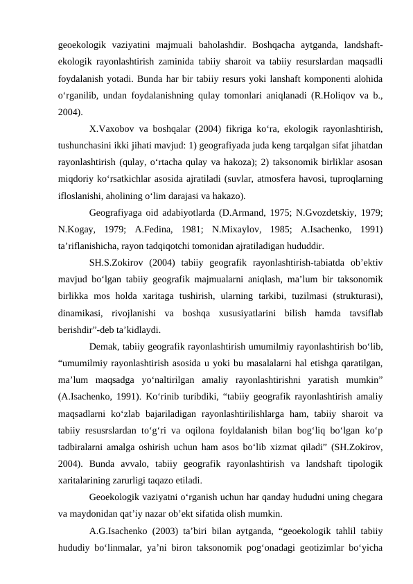 geoekologik  vaziyatini  majmuali  baholashdir.  Boshqacha  aytganda,  landshaft-
ekologik rayonlashtirish zaminida tabiiy sharoit va tabiiy resurslardan maqsadli
foydalanish yotadi. Bunda har bir tabiiy resurs yoki lanshaft komponenti alohida
o‘rganilib, undan foydalanishning qulay tomonlari aniqlanadi (R.Holiqov va b.,
2004).
X.Vaxobov va boshqalar (2004) fikriga ko‘ra, ekologik rayonlashtirish,
tushunchasini ikki jihati mavjud: 1) geografiyada juda keng tarqalgan sifat jihatdan
rayonlashtirish (qulay, o‘rtacha qulay va hakoza); 2) taksonomik birliklar asosan
miqdoriy ko‘rsatkichlar asosida ajratiladi (suvlar, atmosfera havosi, tuproqlarning
ifloslanishi, aholining o‘lim darajasi va hakazo).
Geografiyaga oid adabiyotlarda (D.Armand, 1975; N.Gvozdetskiy, 1979;
N.Kogay,  1979;  A.Fedina,  1981;  N.Mixaylov,  1985;  A.Isachenko,  1991)
ta’riflanishicha, rayon tadqiqotchi tomonidan ajratiladigan hududdir.
SH.S.Zokirov  (2004)  tabiiy  geografik  rayonlashtirish-tabiatda  ob’ektiv
mavjud bo‘lgan tabiiy geografik majmualarni aniqlash, ma’lum bir taksonomik
birlikka  mos  holda  xaritaga  tushirish,  ularning  tarkibi,  tuzilmasi  (strukturasi),
dinamikasi,  rivojlanishi  va  boshqa  xususiyatlarini  bilish  hamda  tavsiflab
berishdir”-deb ta’kidlaydi.
Demak, tabiiy geografik rayonlashtirish umumilmiy rayonlashtirish bo‘lib,
“umumilmiy rayonlashtirish asosida u yoki bu masalalarni hal etishga qaratilgan,
ma’lum  maqsadga  yo‘naltirilgan  amaliy  rayonlashtirishni  yaratish  mumkin”
(A.Isachenko, 1991). Ko‘rinib turibdiki, “tabiiy geografik rayonlashtirish amaliy
maqsadlarni  ko‘zlab  bajariladigan  rayonlashtirilishlarga  ham,  tabiiy  sharoit  va
tabiiy resusrslardan to‘g‘ri va oqilona foyldalanish bilan bog‘liq bo‘lgan ko‘p
tadbiralarni amalga oshirish uchun ham asos bo‘lib xizmat qiladi” (SH.Zokirov,
2004).  Bunda  avvalo,  tabiiy  geografik  rayonlashtirish  va  landshaft  tipologik
xaritalarining zarurligi taqazo etiladi.
Geoekologik vaziyatni o‘rganish uchun har qanday hududni uning chegara
va maydonidan qat’iy nazar ob’ekt sifatida olish mumkin.
A.G.Isachenko (2003) ta’biri bilan aytganda, “geoekologik tahlil tabiiy
hududiy bo‘linmalar, ya’ni biron taksonomik pog‘onadagi geotizimlar bo‘yicha
