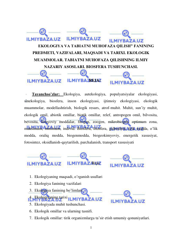  
 
1 
 
 
 
 
EKOLOGIYA VA TABIATNI MUHOFAZA QILISH” FANINING 
PREDMETI, VAZIFALARI, MAQSADI VA TARIXI. EKOLOGIK 
MUAMMOLAR. TABIATNI MUHOFAZA QILISHNING ILMIY 
NAZARIY ASOSLARI. BIOSFERA TUSHUNCHASI. 
 
REJA: 
 
Tayanchso’zlar: Ekologiya, autekologiya, populyatsiyalar ekologiyasi, 
sinekologiya, biosfera, inson ekologiyasi, ijtimoiy ekologiyasi, ekologik 
muammolar, modellashtirish, biologik resurs, atrof-muhit. Muhit, sun’iy muhit, 
ekologik omil, abiotik omillar, biotik omillar, relef, antropogen omil, bilvosita, 
bevosita, kimyoviy moddalar, fitogen, zoogen, mikrobiogen, optimum zona, 
maksimum, minimum, individ. Biosfera, litosfera, gidrosfera, tirik modda, o’lik 
modda, oraliq modda, biogenmodda, biogeokimyoviy, energetik xususiyat, 
fotosintez, oksidlanish-qaytarilish, parchalanish, transport xususiyati 
 
 
Reja: 
 
1. Ekologiyaning maqsadi, o’rganish usullari 
2. Ekologiya fanining vazifalari 
3. Ekologiya fanining bo’limlari 
4. Ekologiyaning tarixi 
5. Ekologiyada muhit tushunchasi. 
6. Ekologik omillar va ularning tasnifi. 
7. Ekologik omillar: tirik organizmlarga ta’sir etish umumiy qonuniyatlari. 
