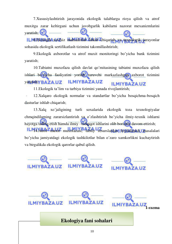  
 
10 
 7.Xususiylashtirish jarayonida ekologik talablarga rioya qilish va atrof 
muxitga zarar keltirgani uchun javobgarlik kabilarni nazorat mexanizmlarini 
yaratish; 
 8.Ekologik xavfsiz mahsulotlar ishlab chiqarish va texnologik jarayonlar 
sohasida ekologik sertifikatlash tizimini takomillashtirish; 
 9.Ekologik axborotlar va atrof muxit monitoringi bo’yicha bank tizimini 
yaratish; 
 10.Tabiatni muxofaza qilish davlat qo’mitasining tabiatni muxofaza qilish 
ishlari bo’yicha faoliyatini yoritib turuvchi markazlashgan axborot tizimini 
yaratish;  
 11.Ekologik ta’lim va tarbiya tizimini yanada rivojlantirish; 
 12.Xalqaro ekologik normalar va standartlar bo’yicha bosqichma-bosqich 
dasturlar ishlab chiqarish; 
 13.Xalq xo’jaligining turli soxalarida ekologik toza texnologiyalar 
chmqindilarning zararsizlantirish va o’zlashtirish bo’yicha ilmiy-texnik ishlarni 
hayotga tadbiq etish hamda ilmiy –tadqiqot ishlarini olib borishin davom ettirish; 
 14.Atrof muxit muxofazasi, tabiiy resurslardan foydalanish masalalari 
bo’yicha jamiyatdagi ekologik tashkilotlar bilan o’zaro xamkorlikni kuchaytirish 
va birgalikda ekologik qarorlar qabul qilish.  
 
 
 
 
 
 
 
 
1-sxema 
 
 
 
  
Ekologiya fani sohalari 
