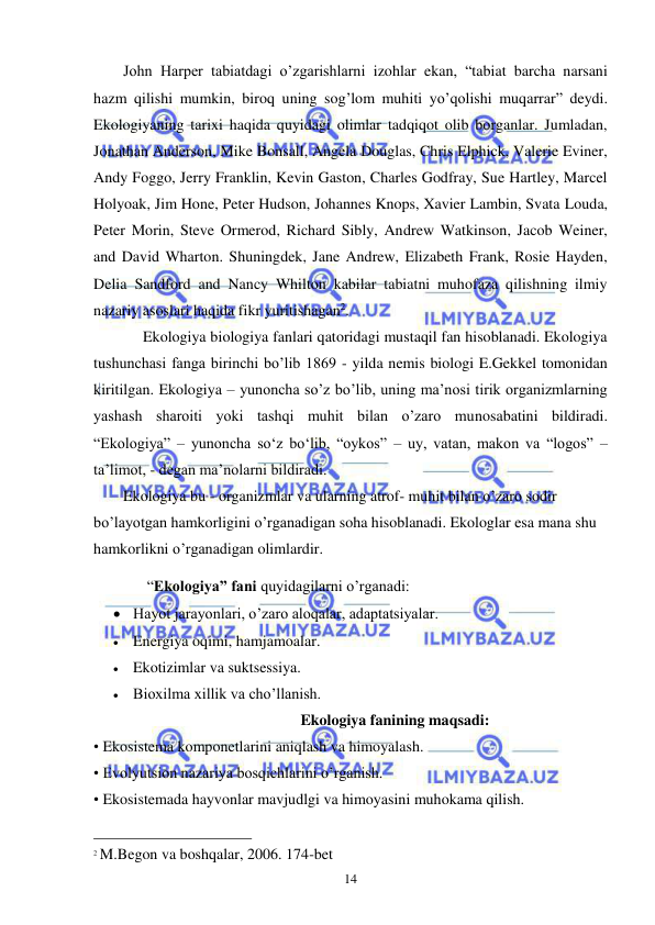  
 
14 
John Harper tabiatdagi o’zgarishlarni izohlar ekan, “tabiat barcha narsani 
hazm qilishi mumkin, biroq uning sog’lom muhiti yo’qolishi muqarrar” deydi. 
Ekologiyaning tarixi haqida quyidagi olimlar tadqiqot olib borganlar. Jumladan, 
Jonathan Anderson, Mike Bonsall, Angela Douglas, Chris Elphick, Valerie Eviner, 
Andy Foggo, Jerry Franklin, Kevin Gaston, Charles Godfray, Sue Hartley, Marcel 
Holyoak, Jim Hone, Peter Hudson, Johannes Knops, Xavier Lambin, Svata Louda, 
Peter Morin, Steve Ormerod, Richard Sibly, Andrew Watkinson, Jacob Weiner, 
and David Wharton. Shuningdek, Jane Andrew, Elizabeth Frank, Rosie Hayden, 
Delia Sandford and Nancy Whilton kabilar tabiatni muhofaza qilishning ilmiy 
nazariy asoslari haqida fikr yuritishagan2. 
Ekologiya biologiya fanlari qatoridagi mustaqil fan hisoblanadi. Ekologiya 
tushunchasi fanga birinchi bo’lib 1869 - yilda nemis biologi E.Gekkel tomonidan 
kiritilgan. Ekologiya – yunoncha so’z bo’lib, uning ma’nosi tirik organizmlarning 
yashash sharoiti yoki tashqi muhit bilan o’zaro munosabatini bildiradi. 
“Ekologiya” – yunoncha so‘z bo‘lib, “oykos” – uy, vatan, makon va “logos” – 
ta’limot, - degan ma’nolarni bildiradi.  
Ekologiya bu - organizmlar va ularning atrof- muhit bilan o’zaro sodir 
bo’layotgan hamkorligini o’rganadigan soha hisoblanadi. Ekologlar esa mana shu 
hamkorlikni o’rganadigan olimlardir. 
 “Ekologiya” fani quyidagilarni o’rganadi:  
 Hayot jarayonlari, o’zaro aloqalar, adaptatsiyalar. 
 Energiya oqimi, hamjamoalar.  
 Ekotizimlar va suktsessiya. 
 Bioxilma xillik va cho’llanish.  
 
Ekologiya fanining maqsadi: 
• Ekosistema komponetlarini aniqlash va himoyalash. 
• Evolyutsion nazariya bosqichlarini o’rganish. 
• Ekosistemada hayvonlar mavjudlgi va himoyasini muhokama qilish. 
                                                 
2 M.Begon va boshqalar, 2006. 174-bet 
